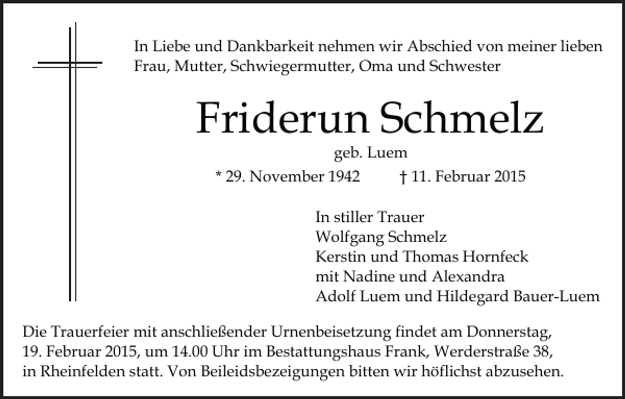 <p>In Liebe und Dankbarkeit nehmen wir Abschied von meiner lieben<br />Frau, Mutter, Schwiegermutter, Oma und Schwester</p><p>Friderun Schmelz<br />geb. Luem</p><p>* 29. November 1942</p><p>† 11. Februar 2015</p><p>In stiller Trauer<br />Wolfgang Schmelz<br />Kerstin und Thomas Hornfeck<br />mit Nadine und Alexandra<br />Adolf Luem und Hildegard Bauer-Luem<br />Die Trauerfeier mit anschließender Urnenbeisetzung findet am Donnerstag,<br />19. Februar 2015, um 14.00 Uhr im Bestattungshaus Frank, Werderstraße 38,<br />in Rheinfelden statt. Von Beileidsbezeigungen bitten wir höflichst abzusehen.</p>