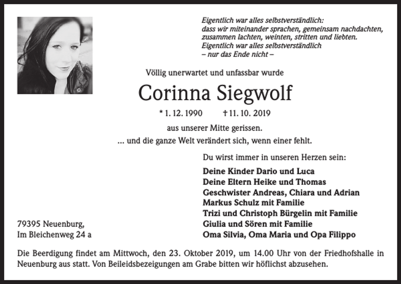 <p>Eigentlich war alles selbstverständlich:<br />dass wir miteinander sprachen, gemeinsam nachdachten,<br />zusammen lachten, weinten, stritten und liebten.<br />Eigentlich war alles selbstverständlich<br />– nur das Ende nicht –</p><p>Völlig unerwartet und unfassbar wurde</p><p>Corinna Siegwolf<br />* 1. 12. 1990</p><p>† 11. 10. 2019</p><p>aus unserer Mitte gerissen.<br />... und die ganze Welt verändert sich, wenn einer fehlt.</p><p>79395 Neuenburg,<br />Im Bleichenweg 24 a</p><p>Du wirst immer in unseren Herzen sein:<br />Deine Kinder Dario und Luca<br />Deine Eltern Heike und Thomas<br />Geschwister Andreas, Chiara und Adrian<br />Markus Schulz mit Familie<br />Trizi und Christoph Bürgelin mit Familie<br />Giulia und Sören mit Familie<br />Oma Silvia, Oma Maria und Opa Filippo</p><p>Die Beerdigung findet am Mittwoch, den 23. Oktober 2019, um 14.00 Uhr von der Friedhofshalle in<br />Neuenburg aus statt. Von Beileidsbezeigungen am Grabe bitten wir höflichst abzusehen.</p>