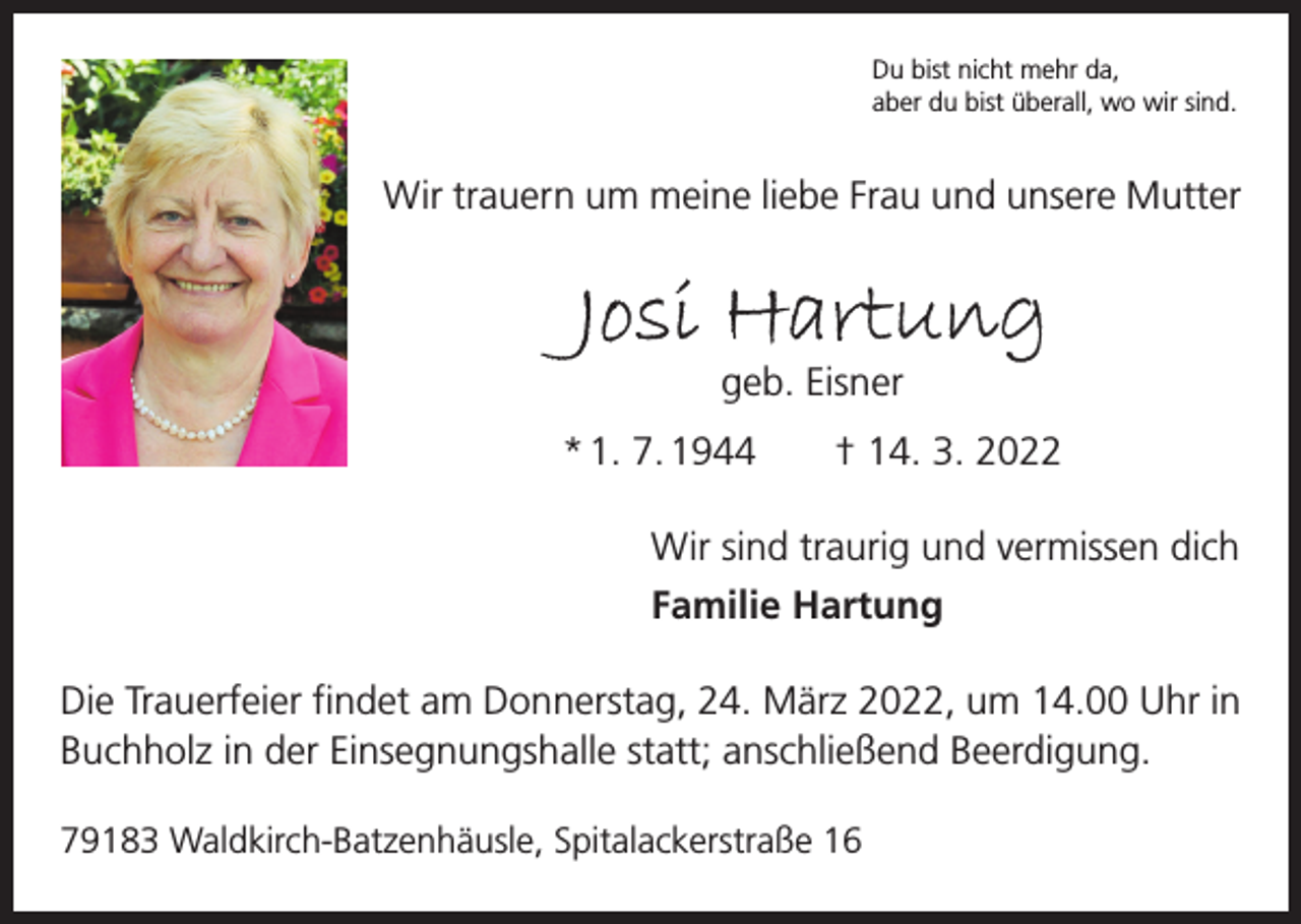 <p>Du bist nicht mehr da,<br />aber du bist überall, wo wir sind.</p><p>Wir trauern um meine liebe Frau und unsere Mutter</p><p>Josi Hartung<br />geb. Eisner</p><p>* 1. 7. 1944 † 14. 3. 2022<br />Wir sind traurig und vermissen dich<br />Familie Hartung<br />Die Trauerfeier findet am Donnerstag, 24. März 2022, um 14.00 Uhr in<br />Buchholz in der Einsegnungshalle statt; anschließend Beerdigung.<br />79183 Waldkirch-Batzenhäusle, Spitalackerstraße 16</p>