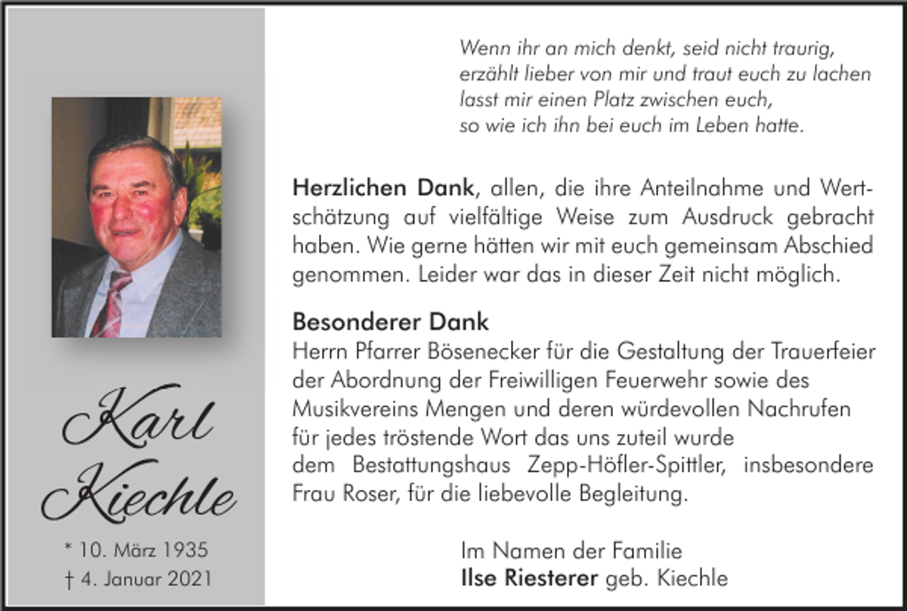 <p>Wenn ihr an mich denkt, seid nicht traurig,<br />erzählt lieber von mir und traut euch zu lachen<br />lasst mir einen Platz zwischen euch,<br />so wie ich ihn bei euch im Leben hatte.</p><p>Herzlichen Dank, allen, die ihre Anteilnahme und Wertschätzung auf vielfältige Weise zum Ausdruck gebracht<br />haben. Wie gerne hätten wir mit euch gemeinsam Abschied<br />genommen. Leider war das in dieser Zeit nicht möglich.</p><p>Karl<br />Kiechle<br />* 10. März 1935<br />† 4. Januar 2021</p><p>Besonderer Dank<br />Herrn Pfarrer Bösenecker für die Gestaltung der Trauerfeier<br />der Abordnung der Freiwilligen Feuerwehr sowie des<br />Musikvereins Mengen und deren würdevollen Nachrufen<br />für jedes tröstende Wort das uns zuteil wurde<br />dem Bestattungshaus Zepp-Höfler-Spittler, insbesondere<br />Frau Roser, für die liebevolle Begleitung.<br />Im Namen der Familie<br />Ilse Riesterer geb. Kiechle</p>