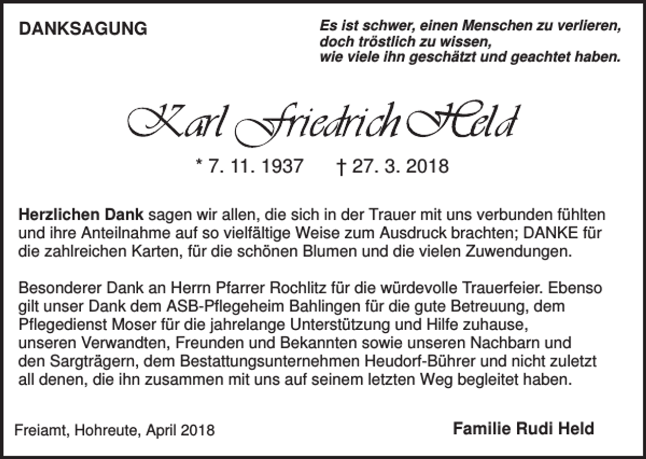 <p>Es ist schwer, einen Menschen zu verlieren,<br />doch tröstlich zu wissen,<br />wie viele ihn geschätzt und geachtet haben.</p><p>DANKSAGUNG</p><p>* 7. 11. 1937</p><p>† 27. 3. 2018</p><p>Herzlichen Dank sagen wir allen, die sich in der Trauer mit uns verbunden fühlten<br />und ihre Anteilnahme auf so vielfältige Weise zum Ausdruck brachten; DANKE für<br />die zahlreichen Karten, für die schönen Blumen und die vielen Zuwendungen.<br />Besonderer Dank an Herrn Pfarrer Rochlitz für die würdevolle Trauerfeier. Ebenso<br />gilt unser Dank dem ASB-Pflegeheim Bahlingen für die gute Betreuung, dem<br />Pflegedienst Moser für die jahrelange Unterstützung und Hilfe zuhause,<br />unseren Verwandten, Freunden und Bekannten sowie unseren Nachbarn und<br />den Sargträgern, dem Bestattungsunternehmen Heudorf-Bührer und nicht zuletzt<br />all denen, die ihn zusammen mit uns auf seinem letzten Weg begleitet haben.<br />Freiamt, Hohreute, April 2018</p><p>Familie Rudi Held</p>