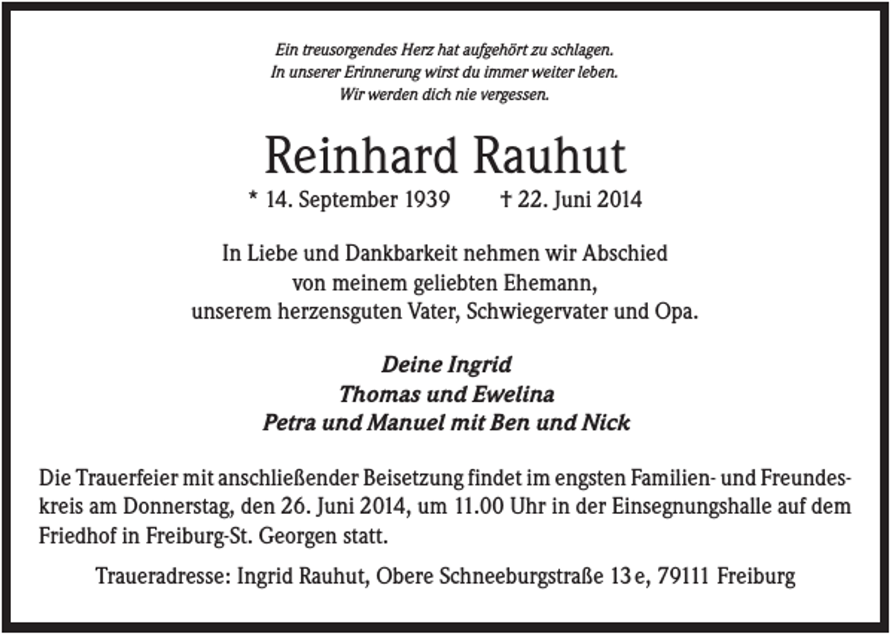 <p>Ein treusorgendes Herz hat aufgehört zu schlagen.<br />In unserer Erinnerung wirst du immer weiter leben.<br />Wir werden dich nie vergessen.</p><p>Reinhard Rauhut<br />* 14. September 1939</p><p>† 22. Juni 2014</p><p>In Liebe und Dankbarkeit nehmen wir Abschied<br />von meinem geliebten Ehemann,<br />unserem herzensguten Vater, Schwiegervater und Opa.<br />Deine Ingrid<br />Thomas und Ewelina<br />Petra und Manuel mit Ben und Nick<br />Die Trauerfeier mit anschließender Beisetzung findet im engsten Familien- und Freundeskreis am Donnerstag, den 26. Juni 2014, um 11.00 Uhr in der Einsegnungshalle auf dem<br />Friedhof in Freiburg-St. Georgen statt.<br />Traueradresse: Ingrid Rauhut, Obere Schneeburgstraße 13 e, 79111 Freiburg</p>