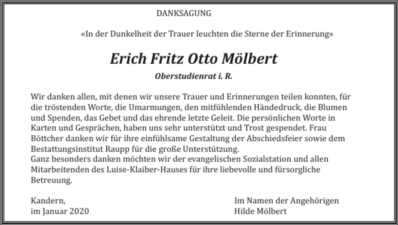 <p>DANKSAGUNG<br />«In der Dunkelheit der Trauer leuchten die Sterne der Erinnerung»</p><p>Erich Fritz Otto Mölbert<br />Oberstudienrat i. R.<br />Wir danken allen, mit denen wir unsere Trauer und Erinnerungen teilen konnten, für<br />die tröstenden Worte, die Umarmungen, den mitfühlenden Händedruck, die Blumen<br />und Spenden, das Gebet und das ehrende letzte Geleit. Die persönlichen Worte in<br />Karten und Gesprächen, haben uns sehr unterstützt und Trost gespendet. Frau<br />Böttcher danken wir für ihre einfühlsame Gestaltung der Abschiedsfeier sowie dem<br />Bestattungsinstitut Raupp für die große Unterstützung.<br />Ganz besonders danken möchten wir der evangelischen Sozialstation und allen<br />Mitarbeitenden des Luise-Klaiber-Hauses für ihre liebevolle und fürsorgliche<br />Betreuung.<br />Kandern,<br />im Januar 2020</p><p>Im Namen der Angehörigen<br />Hilde Mölbert</p>