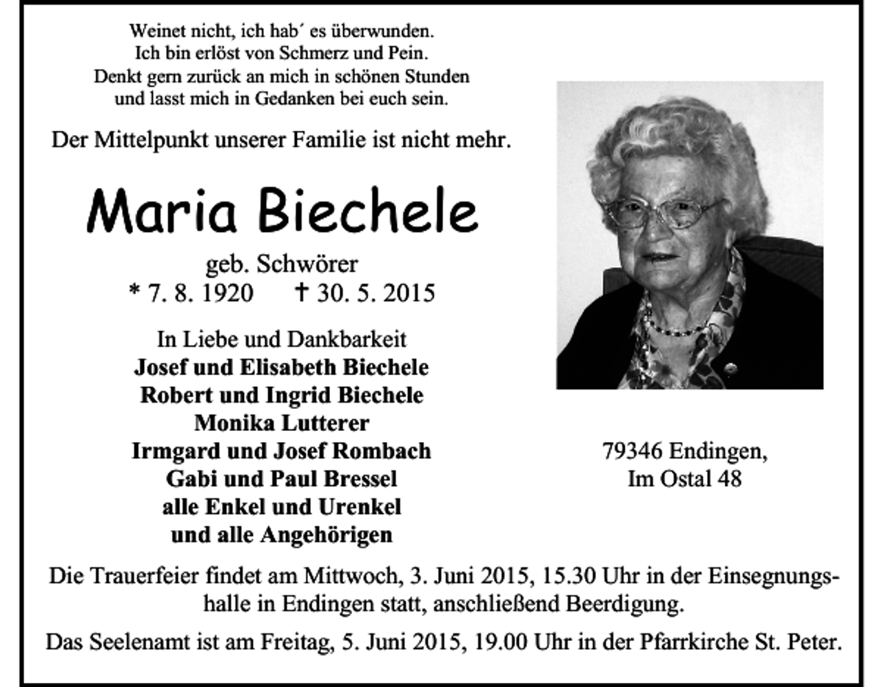 <p>Weinet nicht, ich hab´ es überwunden.<br />Ich bin erlöst von Schmerz und Pein.<br />Denkt gern zurück an mich in schönen Stunden<br />und lasst mich in Gedanken bei euch sein.</p><p>Der Mittelpunkt unserer Familie ist nicht mehr.</p><p>Maria Biechele<br />geb. Schwörer<br />* 7. 8. 1920<br /> 30. 5. 2015<br />In Liebe und Dankbarkeit<br />Josef und Elisabeth Biechele<br />Robert und Ingrid Biechele<br />Monika Lutterer<br />Irmgard und Josef Rombach<br />Gabi und Paul Bressel<br />alle Enkel und Urenkel<br />und alle Angehörigen</p><p>79346 Endingen,<br />Im Ostal 48</p><p>Die Trauerfeier findet am Mittwoch, 3. Juni 2015, 15.30 Uhr in der Einsegnungshalle in Endingen statt, anschließend Beerdigung.<br />Das Seelenamt ist am Freitag, 5. Juni 2015, 19.00 Uhr in der Pfarrkirche St. Peter.</p>