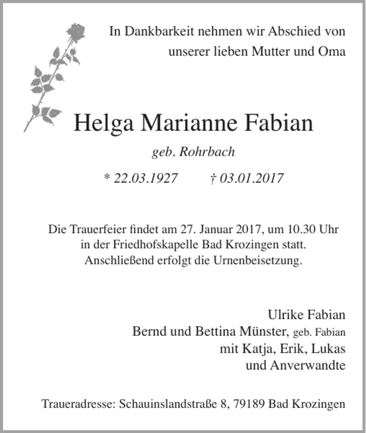 <p>In Dankbarkeit nehmen wir Abschied von<br />unserer lieben Mutter und Oma</p><p>Helga Marianne Fabian<br />geb. Rohrbach<br />* 22.03.1927</p><p>† 03.01.2017</p><p>Die Trauerfeier findet am 27. Januar 2017, um 10.30 Uhr<br />in der Friedhofskapelle Bad Krozingen statt.<br />Anschließend erfolgt die Urnenbeisetzung.</p><p>Ulrike Fabian<br />Bernd und Bettina Münster, geb. Fabian<br />mit Katja, Erik, Lukas<br />und Anverwandte<br />Traueradresse: Schauinslandstraße 8, 79189 Bad Krozingen</p>