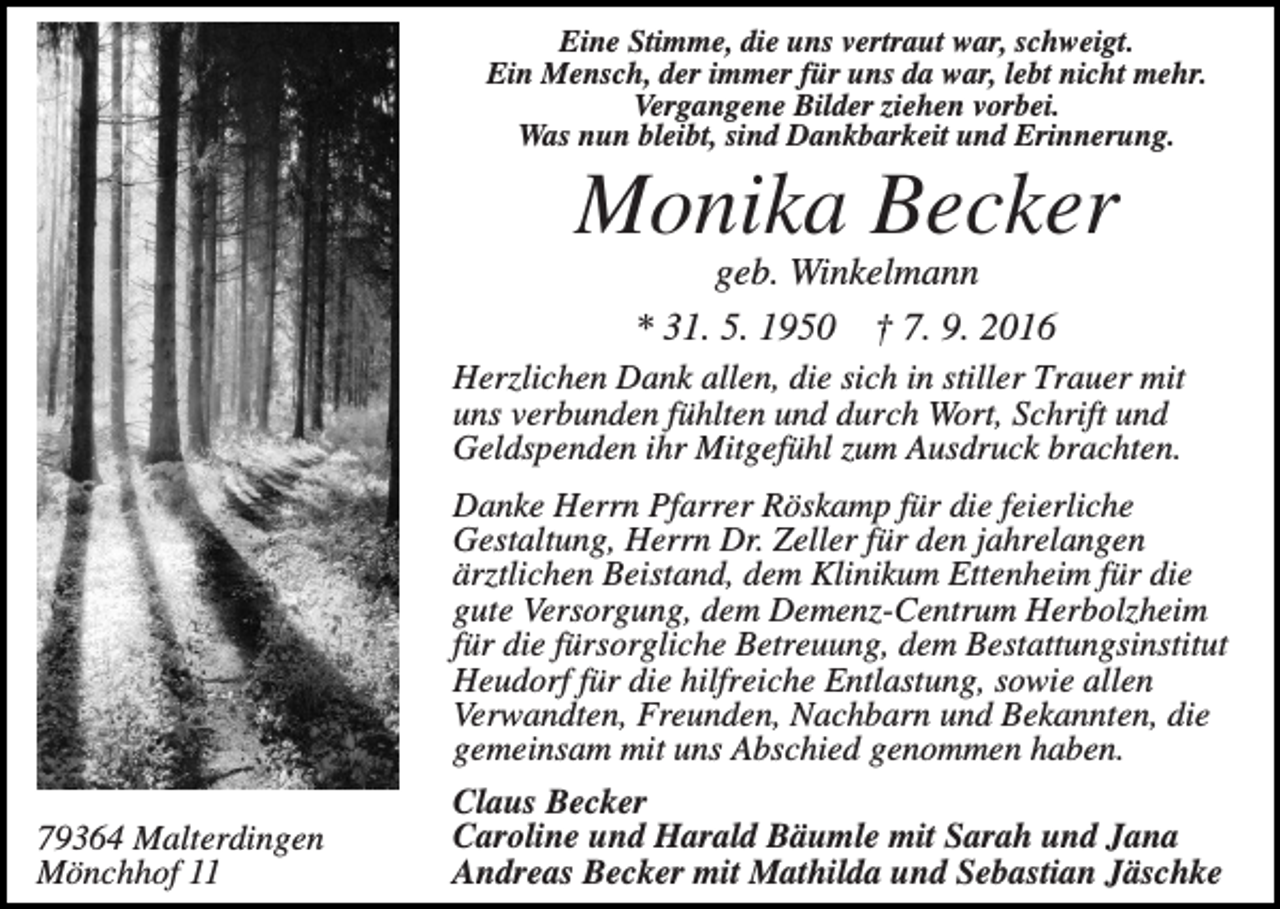 <p>Eine Stimme, die uns vertraut war, schweigt.<br />Ein Mensch, der immer für uns da war, lebt nicht mehr.<br />Vergangene Bilder ziehen vorbei.<br />Was nun bleibt, sind Dankbarkeit und Erinnerung.</p><p>Monika Becker<br />geb. Winkelmann<br />* 31. 5. 1950 † 7. 9. 2016<br />Herzlichen Dank allen, die sich in stiller Trauer mit<br />uns verbunden fühlten und durch Wort, Schrift und<br />Geldspenden ihr Mitgefühl zum Ausdruck brachten.</p><p>79364 Malterdingen<br />Mönchhof 11</p><p>Danke Herrn Pfarrer Röskamp für die feierliche<br />Gestaltung, Herrn Dr. Zeller für den jahrelangen<br />ärztlichen Beistand, dem Klinikum Ettenheim für die<br />gute Versorgung, dem Demenz-Centrum Herbolzheim<br />für die fürsorgliche Betreuung, dem Bestattungsinstitut<br />Heudorf für die hilfreiche Entlastung, sowie allen<br />Verwandten, Freunden, Nachbarn und Bekannten, die<br />gemeinsam mit uns Abschied genommen haben.<br />Claus Becker<br />Caroline und Harald Bäumle mit Sarah und Jana<br />Andreas Becker mit Mathilda und Sebastian Jäschke</p>