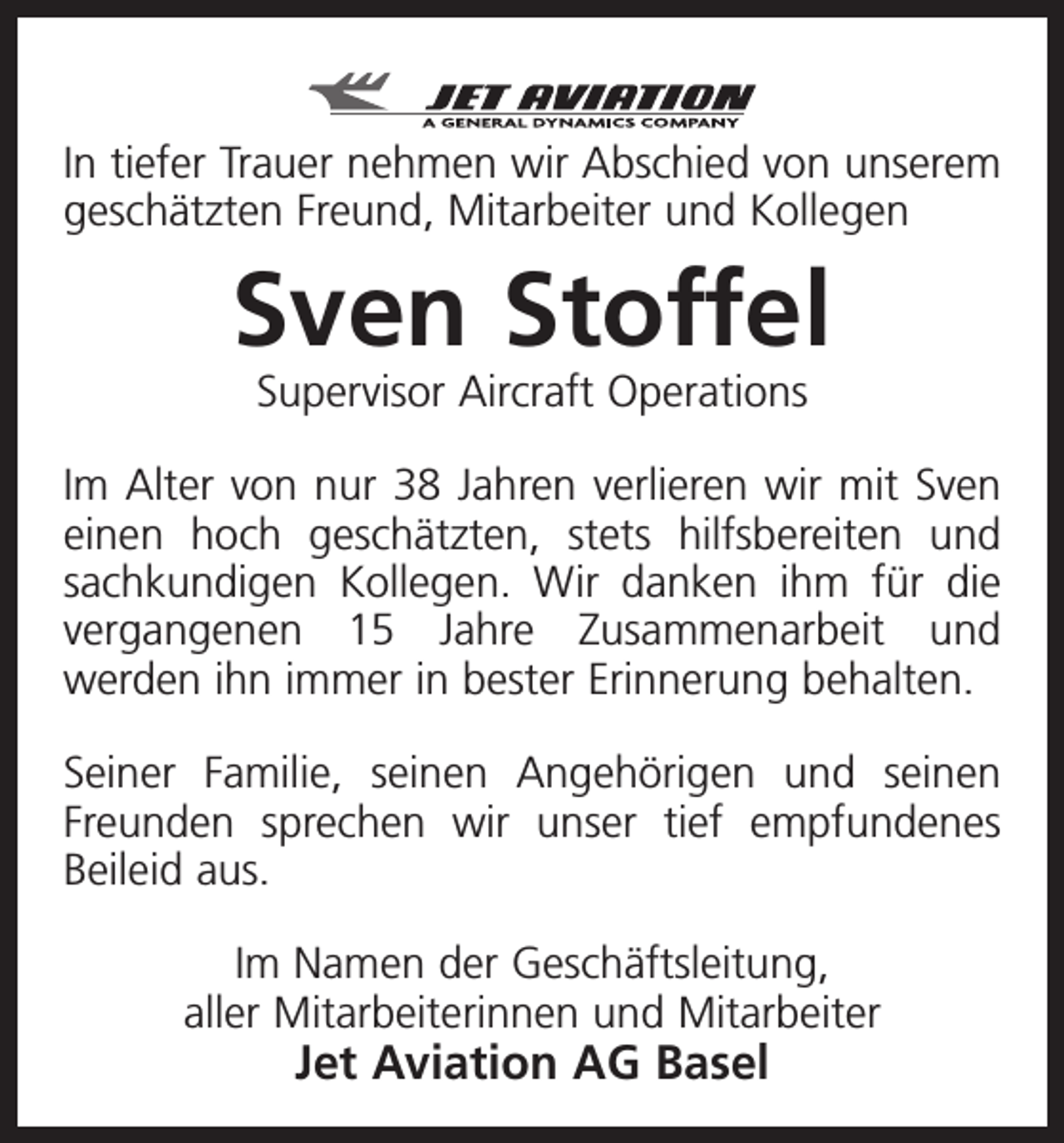 <p>In tiefer Trauer nehmen wir Abschied von unserem<br />geschätzten Freund, Mitarbeiter und Kollegen</p><p>Sven Stoffel<br />Supervisor Aircraft Operations</p><p>Im Alter von nur 38 Jahren verlieren wir mit Sven<br />einen hoch geschätzten, stets hilfsbereiten und<br />sachkundigen Kollegen. Wir danken ihm für die<br />vergangenen 15 Jahre Zusammenarbeit und<br />­werden ihn immer in bester Erinnerung behalten.<br />Seiner Familie, seinen Angehörigen und seinen<br />Freunden sprechen wir unser tief empfundenes<br />Beileid aus.<br />Im Namen der Geschäftsleitung,<br />aller Mitarbeiterinnen und Mitarbeiter</p><p>Jet Aviation AG Basel</p>