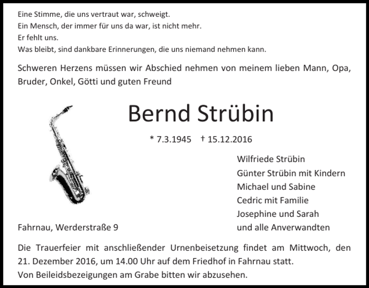 <p>Eine Stimme, die uns vertraut war, schweigt.<br />Ein Mensch, der immer für uns da war, ist nicht mehr.<br />Er fehlt uns.<br />Was bleibt, sind dankbare Erinnerungen, die uns niemand nehmen kann.</p><p>Schweren Herzens müssen wir Abschied nehmen von meinem lieben Mann, Opa,<br />Bruder, Onkel, Götti und guten Freund</p><p>Bernd Strübin<br />* 7.3.1945 † 15.12.2016</p><p>Fahrnau, Werderstraße 9</p><p>Wilfriede Strübin<br />Günter Strübin mit Kindern<br />Michael und Sabine<br />Cedric mit Familie<br />Josephine und Sarah<br />und alle Anverwandten</p><p>Die Trauerfeier mit anschließender Urnenbeisetzung findet am Mittwoch, den<br />21. Dezember 2016, um 14.00 Uhr auf dem Friedhof in Fahrnau statt.<br />Von Beileidsbezeigungen am Grabe bitten wir abzusehen.</p>