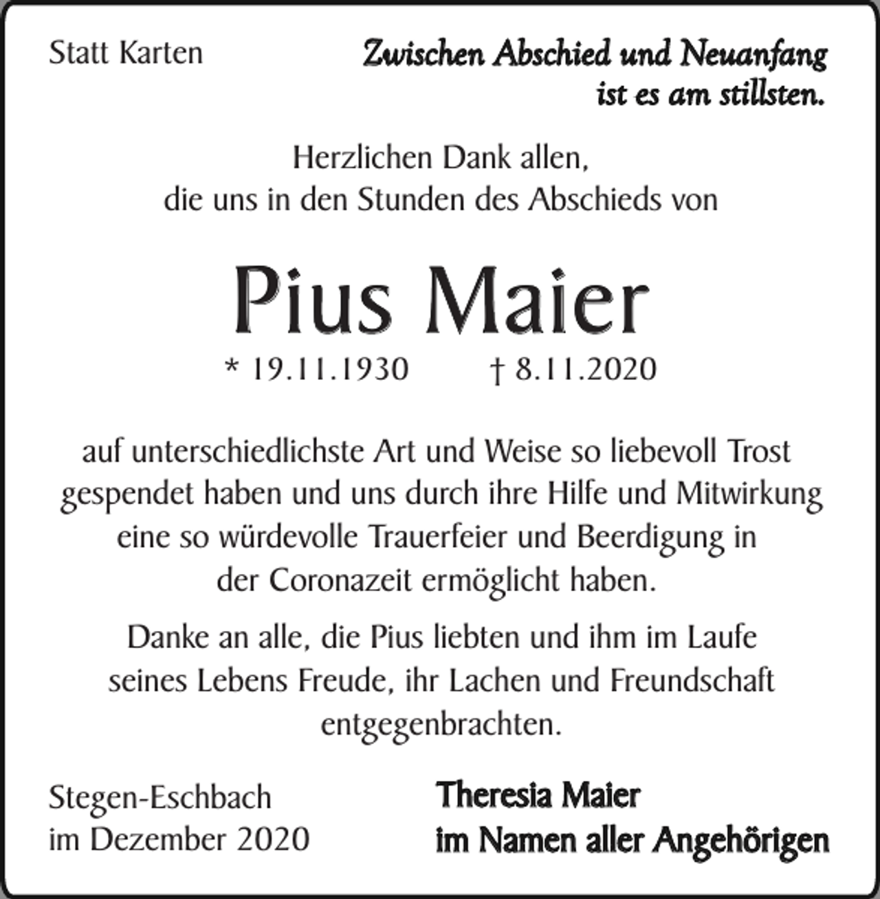 <p>Zwischen Abschied und Neuanfang<br />ist es am stillsten.</p><p>Statt Karten</p><p>Herzlichen Dank allen,<br />die uns in den Stunden des Abschieds von</p><p>Pius Maier</p><p>* 19.11.1930</p><p>† 8.11.2020</p><p>auf unterschiedlichste Art und Weise so liebevoll Trost<br />gespendet haben und uns durch ihre Hilfe und Mitwirkung<br />eine so würdevolle Trauerfeier und Beerdigung in<br />der Coronazeit ermöglicht haben.<br />Danke an alle, die Pius liebten und ihm im Laufe<br />seines Lebens Freude, ihr Lachen und Freundschaft<br />entgegenbrachten.<br />Stegen-Eschbach<br />im Dezember 2020</p><p>Theresia Maier<br />im Namen aller Angehörigen</p>