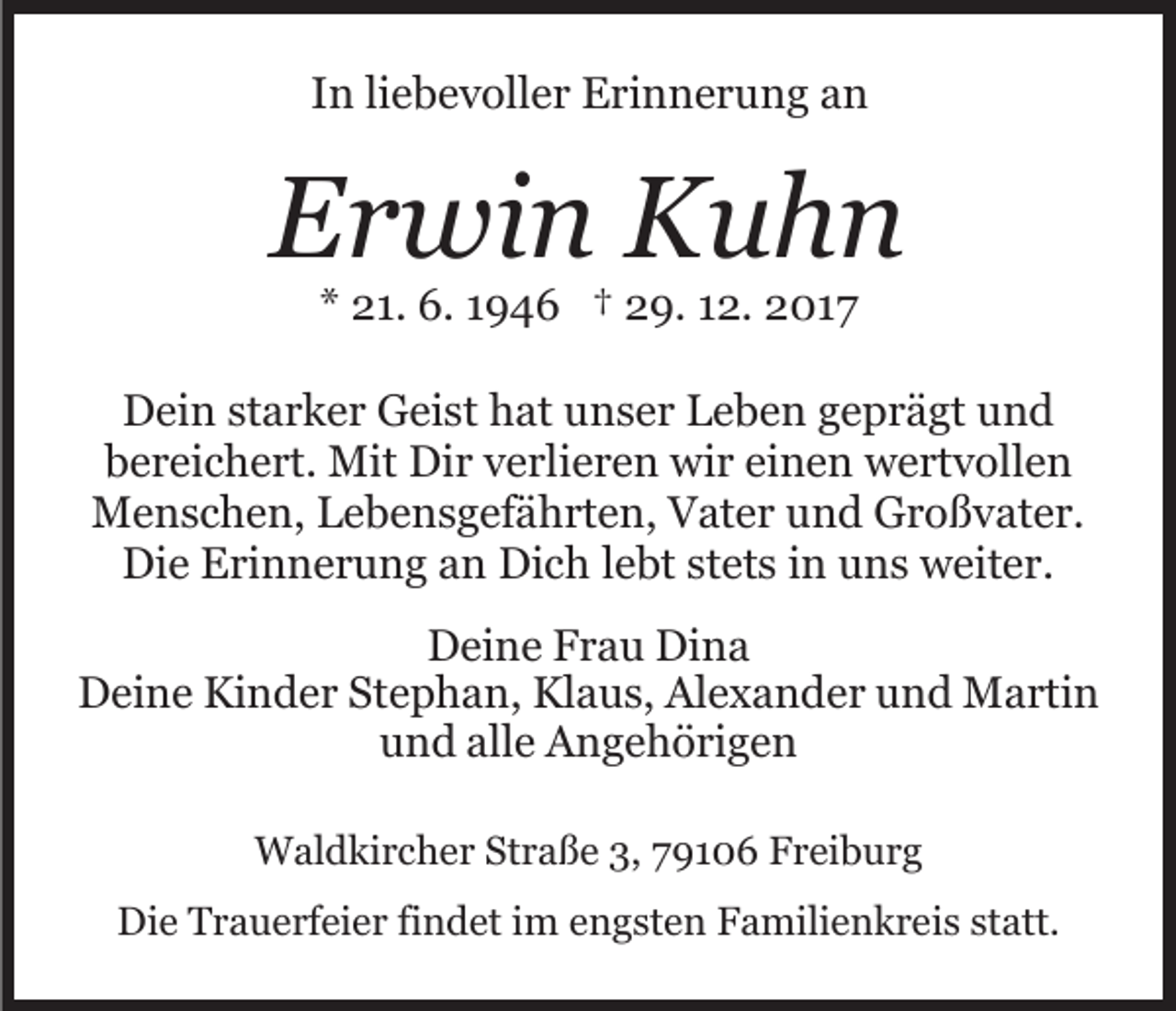 <p>IInn liliebevoller<br />e b e v oll e r Erinnerung<br />E ri n n e r u n g aan<br />n</p><p>EErwin<br />r wi n Kuhn<br />Kuhn<br />** 21.<br />2 1. 6.<br />6. 11946<br />9 4 6 †† 29.<br />2 9. 112.<br />2. 2017<br />2 01 7</p><p>DDein<br />ei n ststarker<br />a r k e r GGeist<br />ei st hhat<br />at uunser<br />n s e r Leben<br />L e b e n ggeprägt<br />e p r ä gt uund<br />nd<br />bbereichert.<br />e r ei c h e rt. Mit<br />Mit Dir<br />Di r vverlieren<br />e rl i e r e n wir<br />wi r einen<br />ei n e n wertvollen<br />w e rt v oll e n<br />M e n s c h e n, L Lebensgefährten,<br />e b e n s g ef ä h rt e n, Vater<br />V at e r uund<br />n d Großvater.<br />G r o ß v at e r.<br />Menschen,<br />Die<br />Dich<br />Di<br />e EErinnerung<br />ri n n e r u n g aan<br />n Di<br />c h lebt<br />l e bt stets<br />st et s in<br />i n uns<br />u n s weiter.<br />w eit e r.<br />DDeine<br />ei n e FFrau<br />r a u Di<br />Dina<br />na<br />Deine<br />D ei n e Ki<br />Kinder<br />n d e r StStephan,<br />e p h a n, Kl<br />Klaus,<br />a u s, Al<br />Alexander<br />e x a n d e r uund<br />n d Martin<br />M a rti n<br />und<br />u n d all<br />alle<br />e Angehörigen<br />A n g e h ö ri g e n<br />WWaldkircher<br />al d ki r c h e r StStraße<br />r a ß e 3,3,9106<br />9 1 0 6 Freiburg<br />F r ei b u r g<br />Die<br />Di<br />e TTrauerfeier<br />r a u e rf ei e r fifindet<br />n d et i im<br />m e engsten<br />n g st e n FFamilienkreis<br />a mili e n k r e i s statt.<br />st att.</p>
