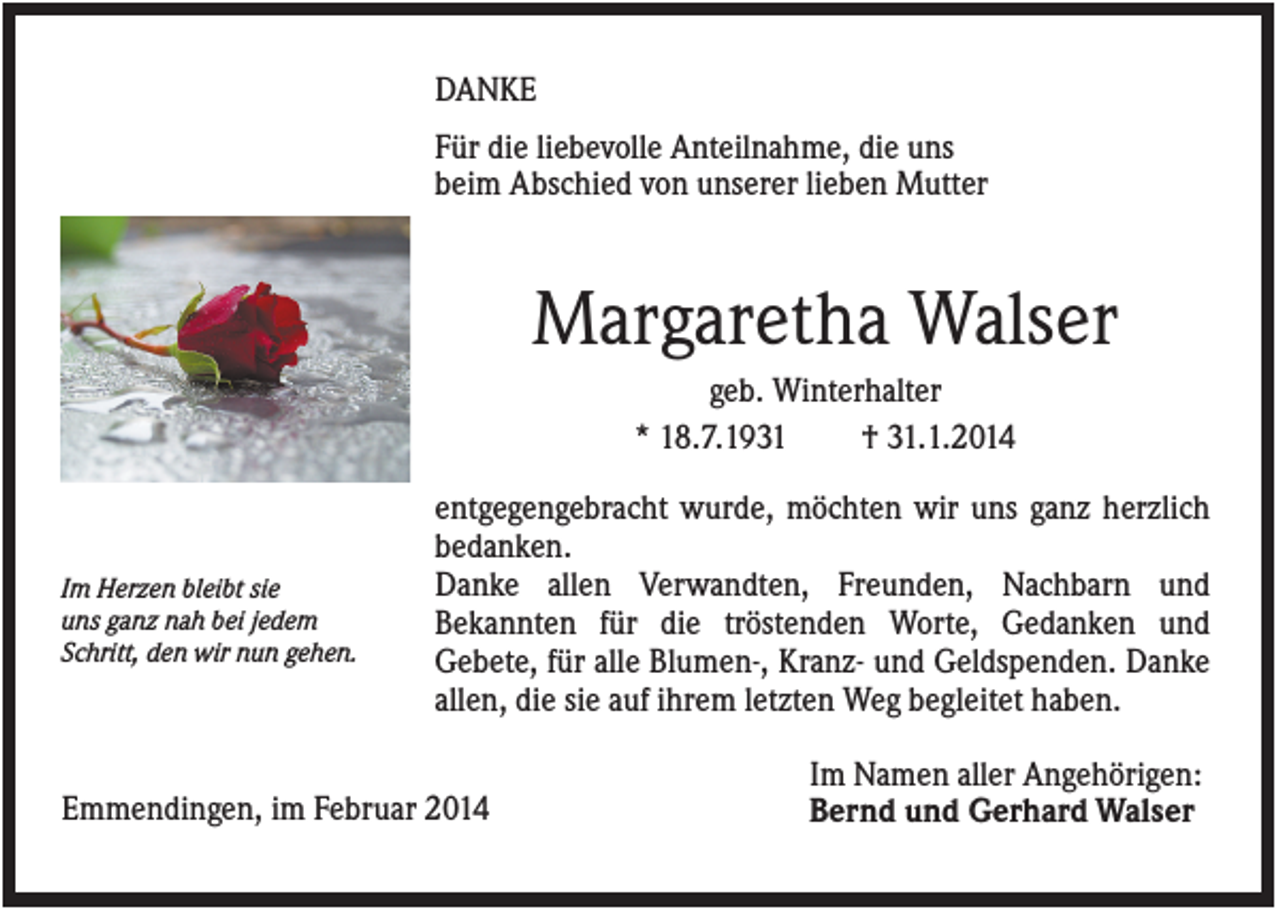 <p>DANKE<br />Für die liebevolle Anteilnahme, die uns<br />beim Abschied von unserer lieben Mutter</p><p>Margaretha Walser<br />geb. Winterhalter<br />* 18.7.1931<br />† 31.1.2014</p><p>Im Herzen bleibt sie<br />uns ganz nah bei jedem<br />Schritt, den wir nun gehen.</p><p>entgegengebracht wurde, möchten wir uns ganz herzlich<br />bedanken.<br />Danke allen Verwandten, Freunden, Nachbarn und<br />Bekannten für die tröstenden Worte, Gedanken und<br />Gebete, für alle Blumen-, Kranz- und Geldspenden. Danke<br />allen, die sie auf ihrem letzten Weg begleitet haben.</p><p>Emmendingen, im Februar 2014</p><p>Im Namen aller Angehörigen:<br />Bernd und Gerhard Walser</p>
