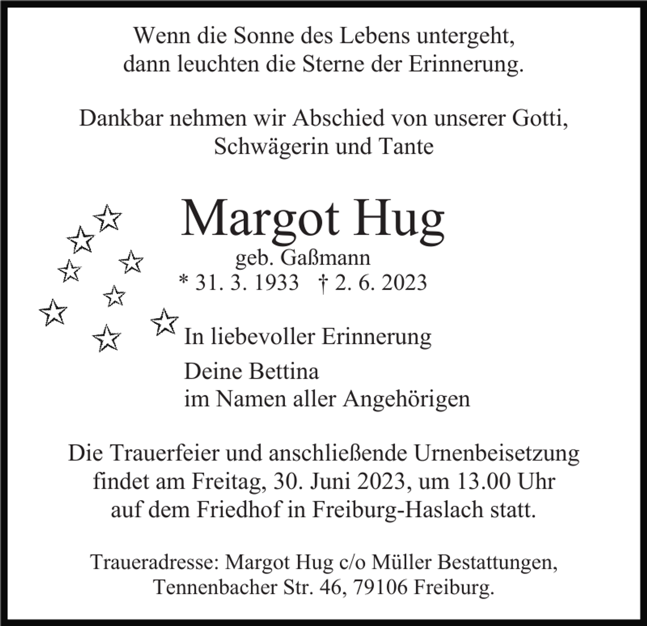 <p>Wenn die Sonne des Lebens untergeht,<br />dann leuchten die Sterne der Erinnerung.<br />Dankbar nehmen wir Abschied von unserer Gotti,<br />Schwägerin und Tante</p><p>Margot Hug</p><p>geb. Gaßmann<br />* 31. 3. 1933 † 2. 6. 2023</p><p>In liebevoller Erinnerung<br />Deine Bettina<br />im Namen aller Angehörigen<br />Die Trauerfeier und anschließende Urnenbeisetzung<br />findet am Freitag, 30. Juni 2023, um 13.00 Uhr<br />auf dem Friedhof in Freiburg-Haslach statt.<br />Traueradresse: Margot Hug c/o Müller Bestattungen,<br />Tennenbacher Str. 46, 79106 Freiburg.</p>