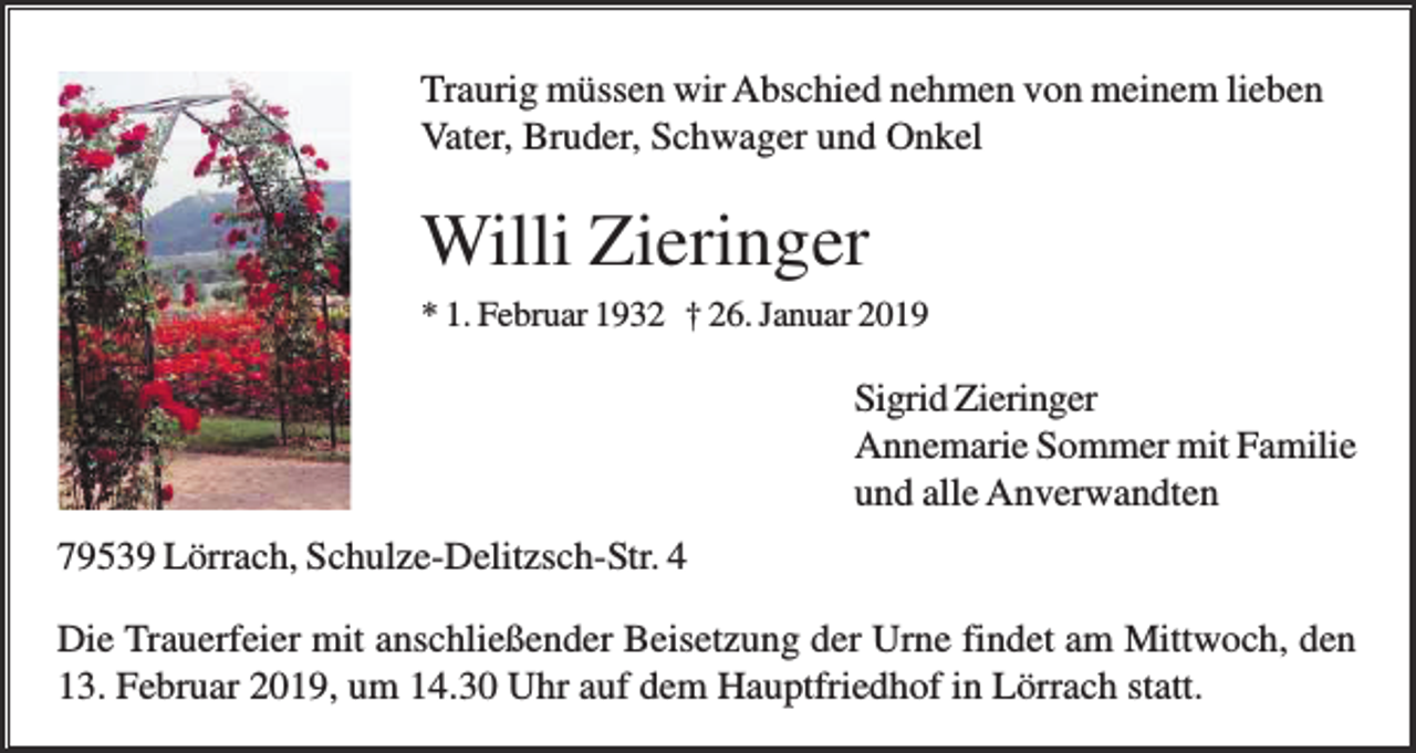 <p>Traurig müssen wir Abschied nehmen von meinem lieben<br />Vater, Bruder, Schwager und Onkel</p><p>Willi Zieringer<br />* 1. Februar 1932 † 26. Januar 2019</p><p>Sigrid Zieringer<br />Annemarie Sommer mit Familie<br />und alle Anverwandten<br />79539 Lörrach, Schulze-Delitzsch-Str. 4<br />Die Trauerfeier mit anschließender Beisetzung der Urne findet am Mittwoch, den<br />13. Februar 2019, um 14.30 Uhr auf dem Hauptfriedhof in Lörrach statt.</p>