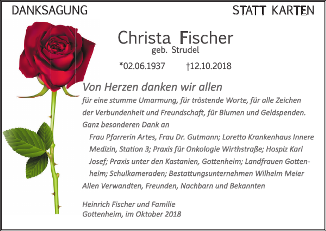 <p>DANKSAGUNG</p><p>STATT KARTEN</p><p>Christa Fischer<br />geb. Strudel</p><p>*02.06.1937</p><p>†12.10.2018</p><p>Von Herzen danken wir allen<br />für eine stumme Umarmung, für tröstende Worte, für alle Zeichen<br />der Verbundenheit und Freundschaft, für Blumen und Geldspenden.<br />Ganz besonderen Dank an<br />Frau Pfarrerin Artes, Frau Dr. Gutmann; Loretto Krankenhaus Innere<br />Medizin, Station 3; Praxis für Onkologie Wirthstraße; Hospiz Karl<br />Josef; Praxis unter den Kastanien, Gottenheim; Landfrauen Gottenheim; Schulkameraden; Bestattungsunternehmen Wilhelm Meier<br />Allen Verwandten, Freunden, Nachbarn und Bekannten<br />Heinrich Fischer und Familie<br />Gottenheim, im Oktober 2018</p>