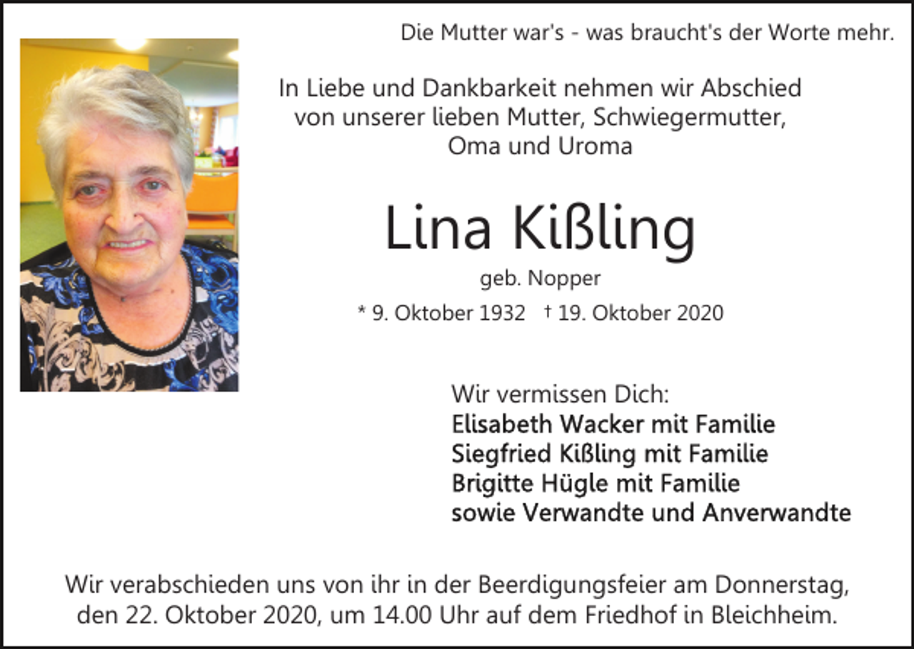 <p>Die Mutter war's - was braucht's der Worte mehr.</p><p>In Liebe und Dankbarkeit nehmen wir Abschied<br />von unserer lieben Mutter, Schwiegermutter,<br />Oma und Uroma</p><p>Lina Kißling<br />geb. Nopper<br />* 9. Oktober 1932 † 19. Oktober 2020</p><p>Wir vermissen Dich:</p><p>Wir verabschieden uns von ihr in der Beerdigungsfeier am Donnerstag,<br />den 22. Oktober 2020, um 14.00 Uhr auf dem Friedhof in Bleichheim.</p>