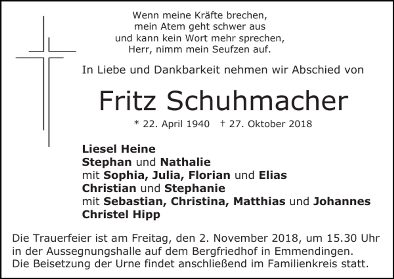 <p>Wenn meine Kräfte brechen,<br />mein Atem geht schwer aus<br />und kann kein Wort mehr sprechen,<br />Herr, nimm mein Seufzen auf.</p><p>In Liebe und Dankbarkeit nehmen wir Abschied von</p><p>Fritz Schuhmacher<br />* 22. April 1940</p><p>† 27. Oktober 2018</p><p>Liesel Heine<br />Stephan und Nathalie<br />mit Sophia, Julia, Florian und Elias<br />Christian und Stephanie<br />mit Sebastian, Christina, Matthias und Johannes<br />Christel Hipp<br />Die Trauerfeier ist am Freitag, den 2. November 2018, um 15.30 Uhr<br />in der Aussegnungshalle auf dem Bergfriedhof in Emmendingen.<br />Die Beisetzung der Urne findet anschließend im Familienkreis statt.</p>