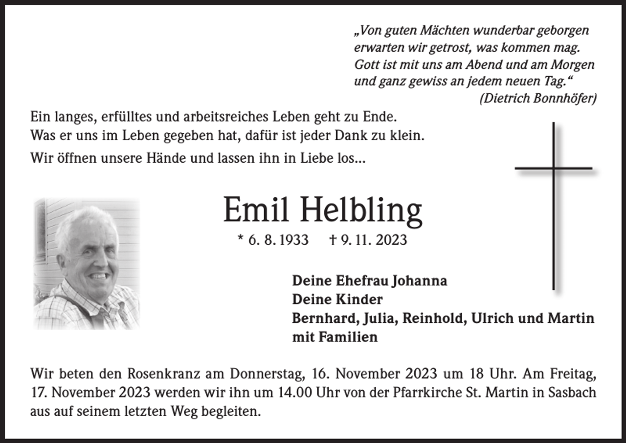 <p>„Von guten Mächten wunderbar geborgen<br />erwarten wir getrost, was kommen mag.<br />Gott ist mit uns am Abend und am Morgen<br />und ganz gewiss an jedem neuen Tag.“</p><p>(Dietrich Bonnhöfer)</p><p>Ein langes, erfülltes und arbeitsreiches Leben geht zu Ende.<br />Was er uns im Leben gegeben hat, dafür ist jeder Dank zu klein.<br />Wir öffnen unsere Hände und lassen ihn in Liebe los...</p><p>Emil Helbling<br />* 6. 8. 1933</p><p>† 9. 11. 2023</p><p>Deine Ehefrau Johanna<br />Deine Kinder<br />Bernhard, Julia, Reinhold, Ulrich und Martin<br />mit Familien<br />Wir beten den Rosenkranz am Donnerstag, 16. November 2023 um 18 Uhr. Am Freitag,<br />17. November 2023 werden wir ihn um 14.00 Uhr von der Pfarrkirche St. Martin in Sasbach<br />aus auf seinem letzten Weg begleiten.</p>
