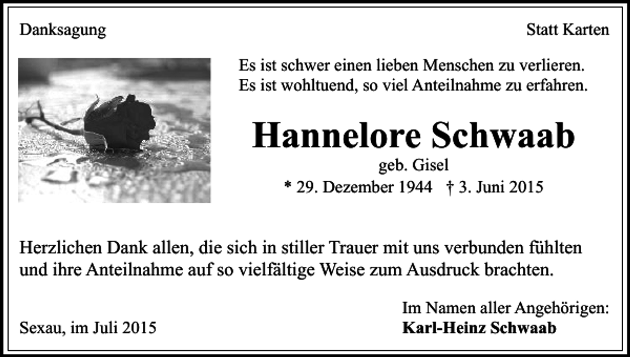 <p>Danksagung</p><p>Statt Karten<br />Es ist schwer einen lieben Menschen zu verlieren.<br />Es ist wohltuend, so viel Anteilnahme zu erfahren.</p><p>Hannelore Schwaab<br />geb. Gisel<br />* 29. Dezember 1944 † 3. Juni 2015</p><p>Herzlichen Dank allen, die sich in stiller Trauer mit uns verbunden fühlten<br />und ihre Anteilnahme auf so vielfältige Weise zum Ausdruck brachten.<br />Sexau, im Juli 2015</p><p>Im Namen aller Angehörigen:<br />Karl-Heinz Schwaab</p>