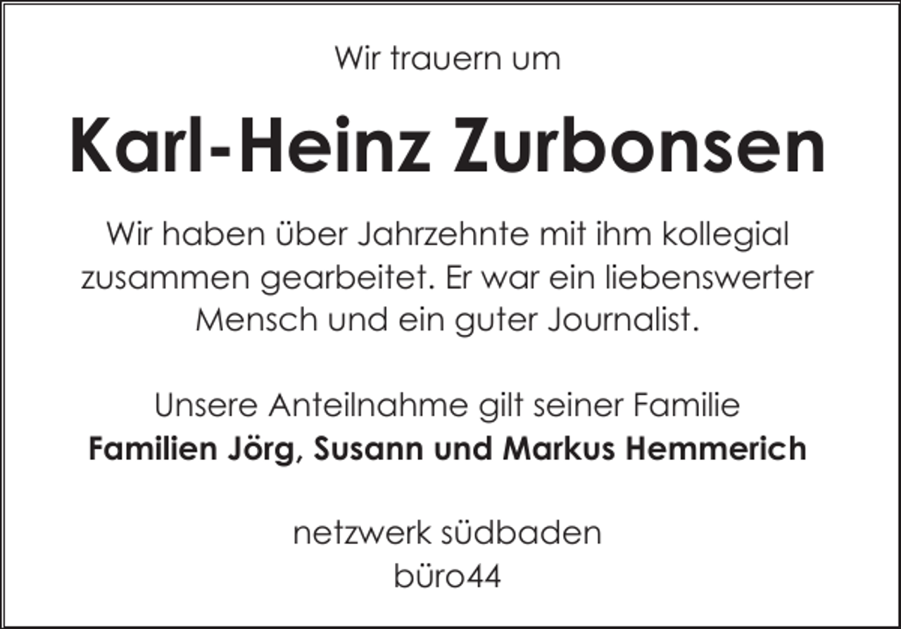 <p>Wir trauern um</p><p>Karl-Heinz Zurbonsen<br />Wir haben über Jahrzehnte mit ihm kollegial<br />zusammen gearbeitet. Er war ein liebenswerter<br />Mensch und ein guter Journalist.<br />Unsere Anteilnahme gilt seiner Familie<br />Familien Jörg, Susann und Markus Hemmerich<br />netzwerk südbaden<br />büro44</p>