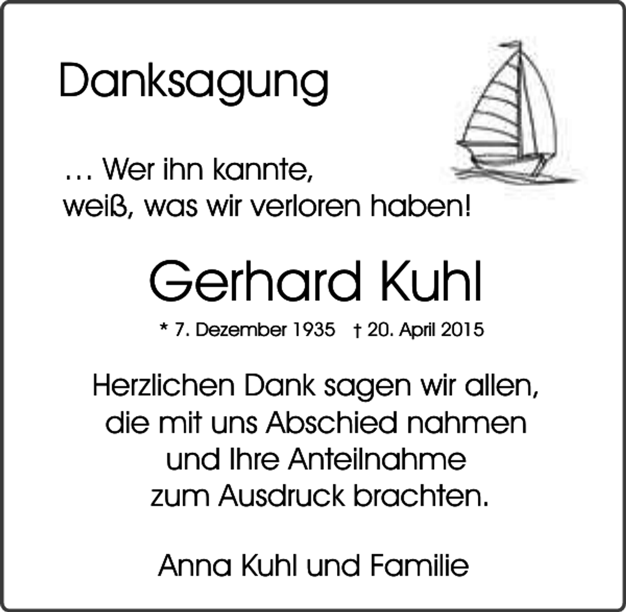 <p>Danksagung<br />… Wer ihn kannte,<br />weiß, was wir verloren haben!</p><p>Gerhard Kuhl<br />* 7. Dezember 1935</p><p>� 20. April 2015</p><p>Herzlichen Dank sagen wir allen,<br />die mit uns Abschied nahmen<br />und Ihre Anteilnahme<br />zum Ausdruck brachten.<br />Anna Kuhl und Familie</p>
