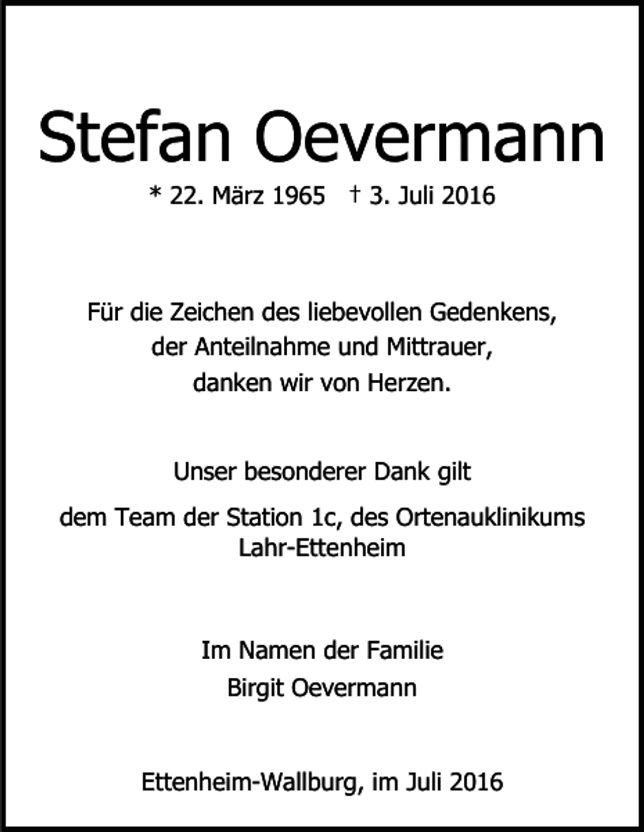 <p>Stefan Oevermann<br />* 22. März 1965 † 3. Juli 2016</p><p>Für die Zeichen des liebevollen Gedenkens,<br />der Anteilnahme und Mittrauer,<br />danken wir von Herzen.</p><p>Unser besonderer Dank gilt<br />dem Team der Station 1c, des Ortenauklinikums<br />Lahr-Ettenheim</p><p>Im Namen der Familie<br />Birgit Oevermann</p><p>Ettenheim-Wallburg, im Juli 2016</p>