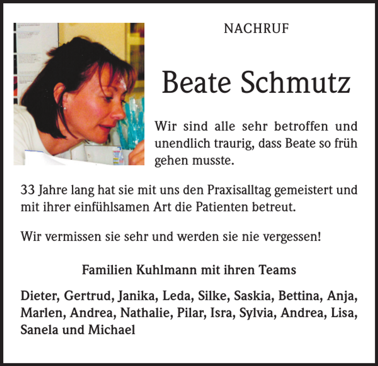 <p>NACHRUF</p><p>Beate Schmutz<br />Wir sind alle sehr betroffen und<br />unendlich traurig, dass Beate so früh<br />gehen musste.<br />33 Jahre lang hat sie mit uns den Praxisalltag gemeistert und<br />mit ihrer einfühlsamen Art die Patienten betreut.<br />Wir vermissen sie sehr und werden sie nie vergessen!<br />Familien Kuhlmann mit ihren Teams<br />Dieter, Gertrud, Janika, Leda, Silke, Saskia, Bettina, Anja,<br />Marlen, Andrea, Nathalie, Pilar, Isra, Sylvia, Andrea, Lisa,<br />Sanela und Michael</p>