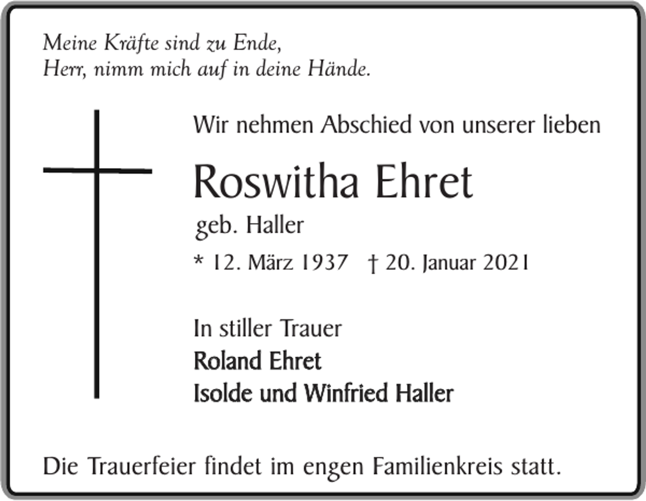 <p>Meine Kräfte sind zu Ende,<br />Herr, nimm mich auf in deine Hände.</p><p>Wir nehmen Abschied von unserer lieben</p><p>Roswitha Ehret<br />geb. Haller<br />* 12. März 1937 † 20. Januar 2021</p><p>In stiller Trauer<br />Roland Ehret<br />Isolde und Winfried Haller<br />Die Trauerfeier findet im engen Familienkreis statt.</p>