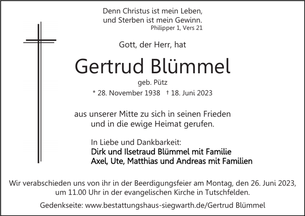 <p>Denn Christus ist mein Leben,<br />und Sterben ist mein Gewinn.<br />Philipper 1, Vers 21</p><p>Gott, der Herr, hat</p><p>Gertrud Blümmel<br />geb. Pütz<br />* 28. November 1938 † 18. Juni 2023</p><p>aus unserer Mitte zu sich in seinen Frieden<br />und in die ewige Heimat gerufen.<br />In Liebe und Dankbarkeit:</p><p>Wir verabschieden uns von ihr in der Beerdigungsfeier am Montag, den 26. Juni 2023,<br />um 11.00 Uhr in der evangelischen Kirche in Tutschfelden.<br />Gedenkseite: www.bestattungshaus-siegwarth.de/Gertrud Blümmel</p>