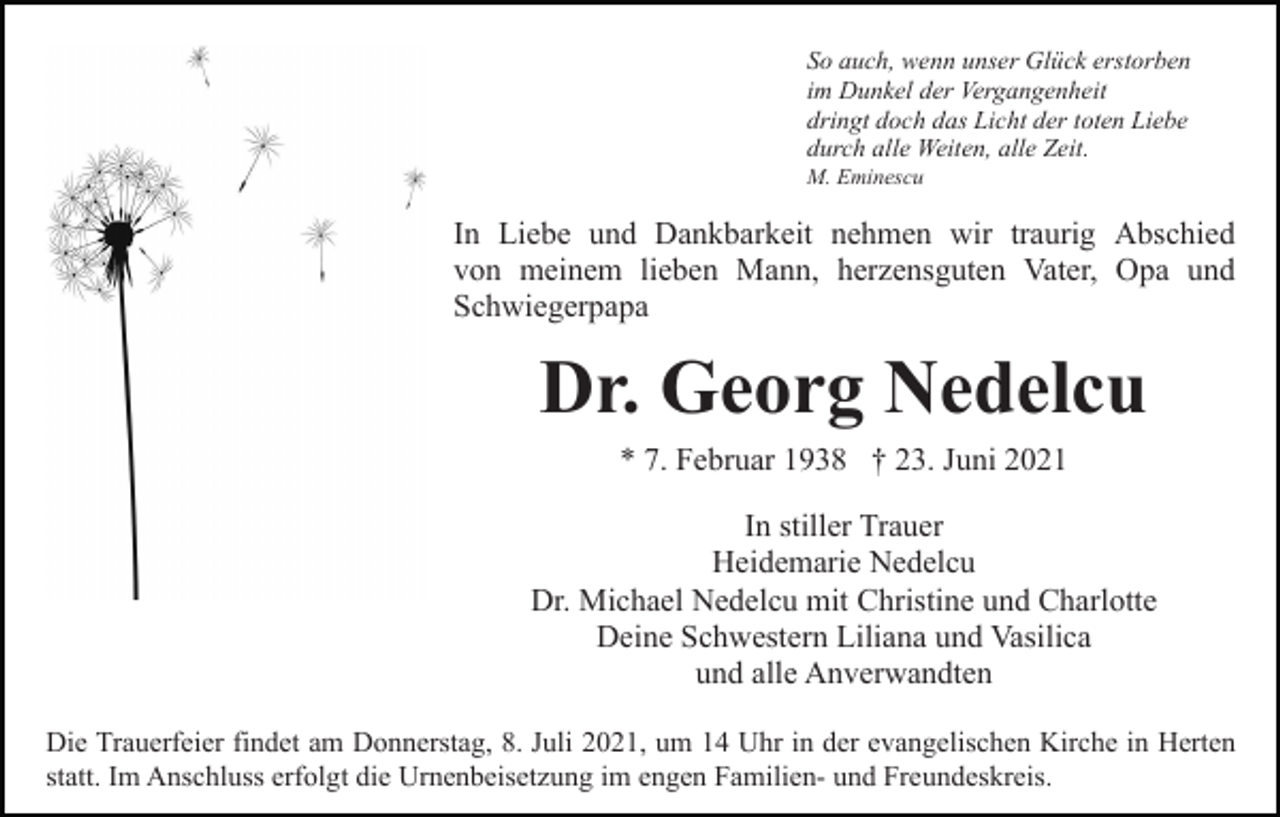 <p>So auch, wenn unser Glück erstorben<br />im Dunkel der Vergangenheit<br />dringt doch das Licht der toten Liebe<br />durch alle Weiten, alle Zeit.<br />M. Eminescu</p><p>In Liebe und Dankbarkeit nehmen wir traurig Abschied<br />von meinem lieben Mann, herzensguten Vater, Opa und<br />Schwiegerpapa</p><p>Dr. Georg Nedelcu<br />* 7. Februar 1938 † 23. Juni 2021<br />In stiller Trauer<br />Heidemarie Nedelcu<br />Dr. Michael Nedelcu mit Christine und Charlotte<br />Deine Schwestern Liliana und Vasilica<br />und alle Anverwandten<br />Die Trauerfeier findet am Donnerstag, 8. Juli 2021, um 14 Uhr in der evangelischen Kirche in Herten<br />statt. Im Anschluss erfolgt die Urnenbeisetzung im engen Familien- und Freundeskreis.</p>
