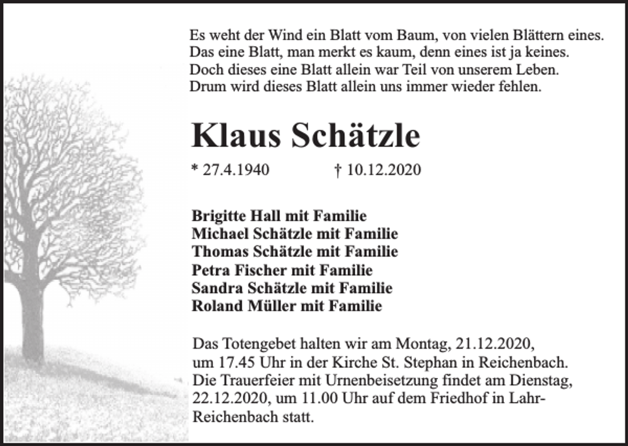 <p>Es weht der Wind ein Blatt vom Baum, von vielen Blättern eines.<br />Das eine Blatt, man merkt es kaum, denn eines ist ja keines.<br />Doch dieses eine Blatt allein war Teil von unserem Leben.<br />Drum wird dieses Blatt allein uns immer wieder fehlen.</p><p>Klaus Schätzle<br />* 27.4.1940</p><p>† 10.12.2020</p><p>Brigitte Hall mit Familie<br />Michael Schätzle mit Familie<br />Thomas Schätzle mit Familie<br />Petra Fischer mit Familie<br />Sandra Schätzle mit Familie<br />Roland Müller mit Familie<br />Das Totengebet halten wir am Montag, 21.12.2020,<br />um 17.45 Uhr in der Kirche St. Stephan in Reichenbach.<br />Die Trauerfeier mit Urnenbeisetzung findet am Dienstag,<br />22.12.2020, um 11.00 Uhr auf dem Friedhof in LahrReichenbach statt.</p>