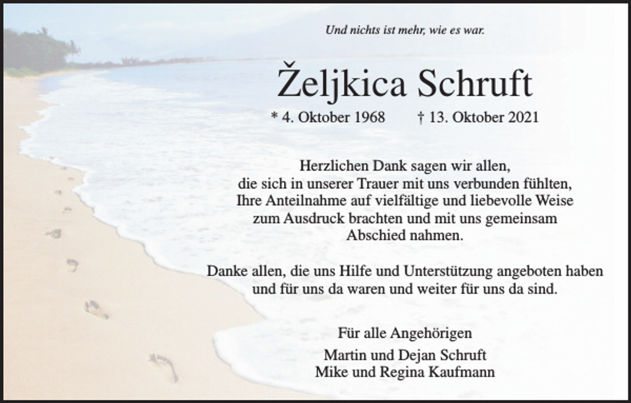 <p>Und nichts ist mehr, wie es war.</p><p>Željkica Schruft<br />* 4. Oktober 1968 † 13. Oktober 2021<br />Herzlichen Dank sagen wir allen,<br />die sich in unserer Trauer mit uns verbunden fühlten,<br />Ihre Anteilnahme auf vielfältige und liebevolle Weise<br />zum Ausdruck brachten und mit uns gemeinsam<br />Abschied nahmen.<br />Danke allen, die uns Hilfe und Unterstützung angeboten haben<br />und für uns da waren und weiter für uns da sind.<br />Für alle Angehörigen<br />Martin und Dejan Schruft<br />Mike und Regina Kaufmann</p>