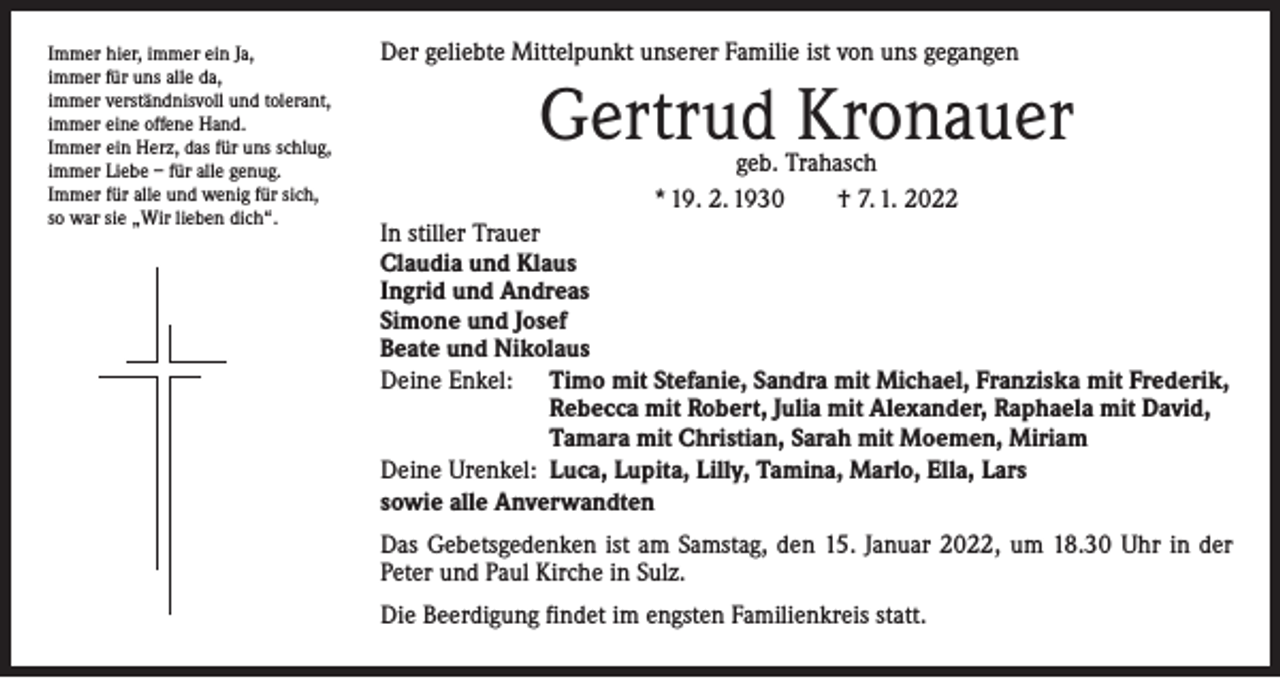 <p>Immer hier, immer ein Ja,<br />immer für uns alle da,<br />immer verständnisvoll und tolerant,<br />immer eine offene Hand.<br />Immer ein Herz, das für uns schlug,<br />immer Liebe – für alle genug.<br />Immer für alle und wenig für sich,<br />so war sie „Wir lieben dich“.</p><p>Der geliebte Mittelpunkt unserer Familie ist von uns gegangen</p><p>Gertrud Kronauer<br />geb. Trahasch<br />* 19. 2. 1930 † 7. 1. 2022</p><p>In stiller Trauer<br />Claudia und Klaus<br />Ingrid und Andreas<br />Simone und Josef<br />Beate und Nikolaus<br />Deine Enkel: Timo mit Stefanie, Sandra mit Michael, Franziska mit Frederik,<br />Rebecca mit Robert, Julia mit Alexander, Raphaela mit David,<br />Tamara mit Christian, Sarah mit Moemen, Miriam<br />Deine Urenkel: Luca, Lupita, Lilly, Tamina, Marlo, Ella, Lars<br />sowie alle Anverwandten<br />Das Gebetsgedenken ist am Samstag, den 15. Januar 2022, um 18.30 Uhr in der<br />Peter und Paul Kirche in Sulz.<br />Die Beerdigung findet im engsten Familienkreis statt.</p>