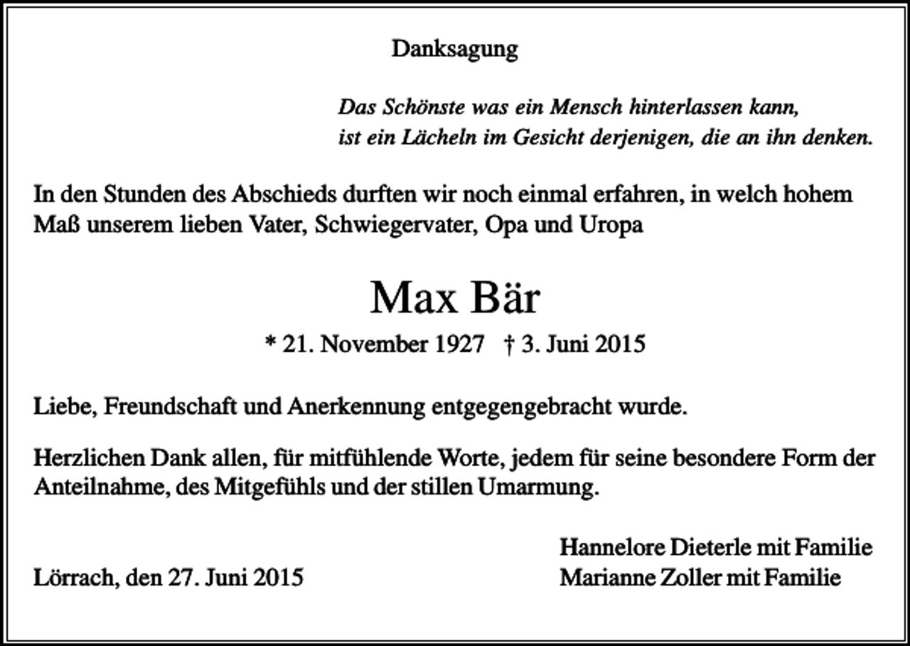 <p>Danksagung<br />Das Schönste was ein Mensch hinterlassen kann,<br />ist ein Lächeln im Gesicht derjenigen, die an ihn denken.</p><p>In den Stunden des Abschieds durften wir noch einmal erfahren, in welch hohem<br />Maß unserem lieben Vater, Schwiegervater, Opa und Uropa</p><p>Max Bär<br />* 21. November 1927 † 3. Juni 2015<br />Liebe, Freundschaft und Anerkennung entgegengebracht wurde.<br />Herzlichen Dank allen, für mitfühlende Worte, jedem für seine besondere Form der<br />Anteilnahme, des Mitgefühls und der stillen Umarmung.</p><p>Lörrach, den 27. Juni 2015</p><p>Hannelore Dieterle mit Familie<br />Marianne Zoller mit Familie</p>