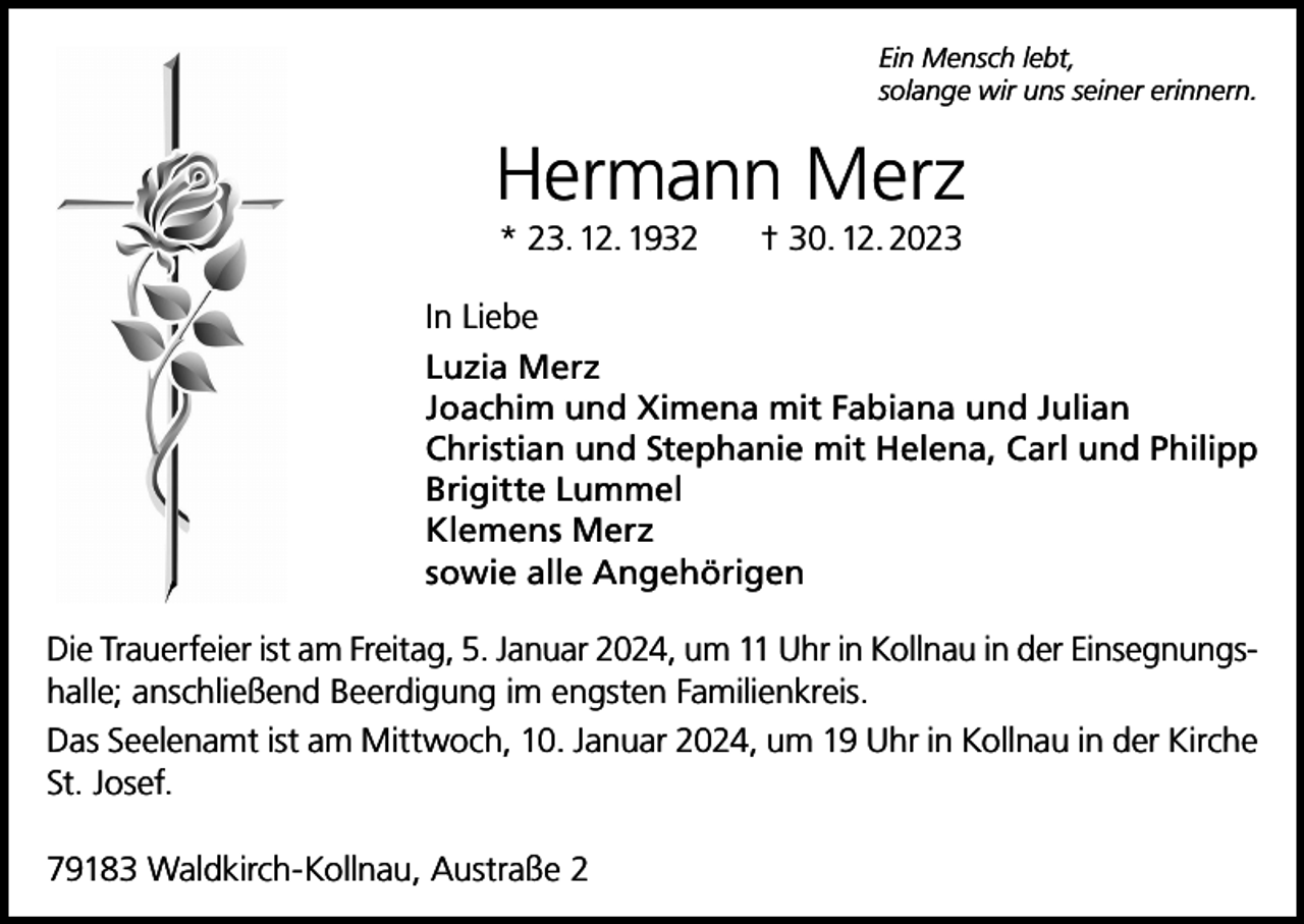 <p>Ein Mensch lebt,<br />solange wir uns seiner erinnern.</p><p>Hermann Merz<br />* 23. 12. 1932 † 30. 12. 2023<br />In Liebe<br />Luzia Merz<br />Joachim und Ximena mit Fabiana und Julian<br />Christian und Stephanie mit Helena, Carl und Philipp<br />Brigitte Lummel<br />Klemens Merz<br />sowie alle Angehörigen<br />Die Trauerfeier ist am Freitag, 5. Januar 2024, um 11 Uhr in Kollnau in der Einsegnungshalle; anschließend Beerdigung im engsten Familienkreis.<br />Das Seelenamt ist am Mittwoch, 10. Januar 2024, um 19 Uhr in Kollnau in der Kirche<br />St. Josef.<br />79183 Waldkirch-Kollnau, Austraße 2</p>