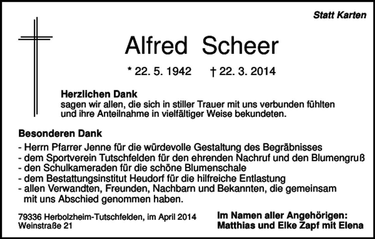 <p>Statt Karten</p><p>Alfred Scheer<br />* 22. 5. 1942</p><p>† 22. 3. 2014</p><p>Herzlichen Dank<br />sagen wir allen, die sich in stiller Trauer mit uns verbunden fühlten<br />und ihre Anteilnahme in vielfältiger Weise bekundeten.</p><p>Besonderen Dank<br />- Herrn Pfarrer Jenne für die würdevolle Gestaltung des Begräbnisses<br />- dem Sportverein Tutschfelden für den ehrenden Nachruf und den Blumengruß<br />- den Schulkameraden für die schöne Blumenschale<br />- dem Bestattungsinstitut Heudorf für die hilfreiche Entlastung<br />- allen Verwandten, Freunden, Nachbarn und Bekannten, die gemeinsam<br />mit uns Abschied genommen haben.<br />79336 Herbolzheim-Tutschfelden, im April 2014<br />Weinstraße 21</p><p>Im Namen aller Angehörigen:<br />Matthias und Elke Zapf mit Elena</p>
