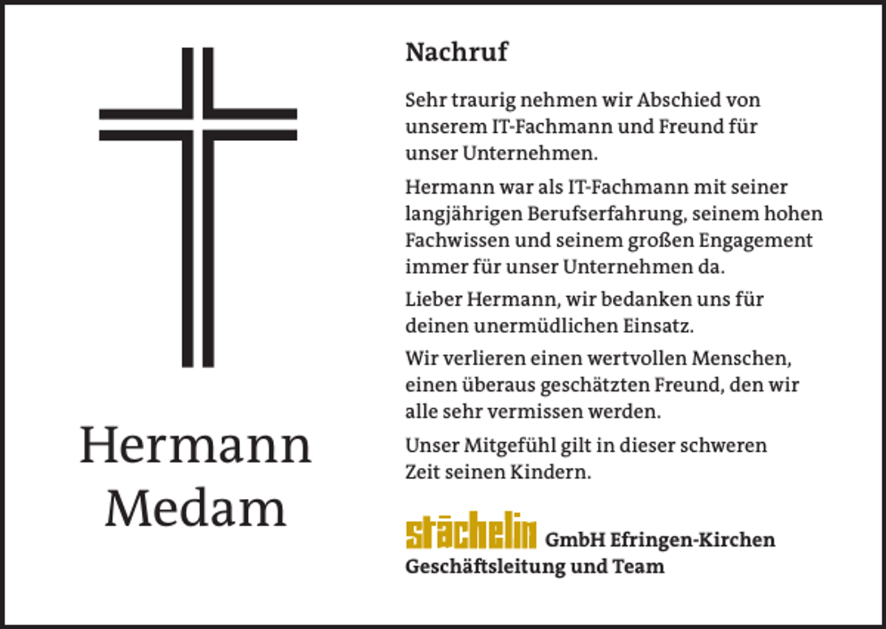 <p>Nachruf<br />Sehr traurig nehmen wir Abschied von<br />unserem IT-Fachmann und Freund für<br />unser Unternehmen.<br />Hermann war als IT-Fachmann mit seiner<br />langjährigen Berufserfahrung, seinem hohen<br />Fachwissen und seinem großen Engagement<br />immer für unser Unternehmen da.<br />Lieber Hermann, wir bedanken uns für<br />deinen unermüdlichen Einsatz.</p><p>Hermann<br />Medam</p><p>Wir verlieren einen wertvollen Menschen,<br />einen überaus geschätzten Freund, den wir<br />alle sehr vermissen werden.<br />Unser Mitgefühl gilt in dieser schweren<br />Zeit seinen Kindern.<br />GmbH Efringen-Kirchen<br />Geschäftsleitung und Team</p>