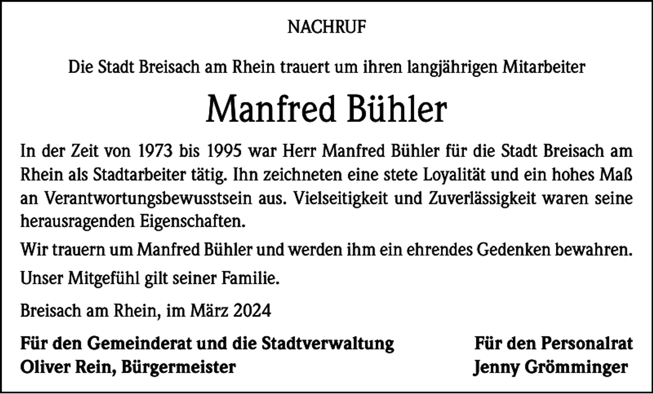 <p>NACHRUF<br />Die Stadt Breisach am Rhein trauert um ihren langjährigen Mitarbeiter</p><p>Manfred Bühler<br />In der Zeit von 1973 bis 1995 war Herr Manfred Bühler für die Stadt Breisach am<br />Rhein als Stadtarbeiter tätig. Ihn zeichneten eine stete Loyalität und ein hohes Maß<br />an Verantwortungsbewusstsein aus. Vielseitigkeit und Zuverlässigkeit waren seine<br />herausragenden Eigenschaften.<br />Wir trauern um Manfred Bühler und werden ihm ein ehrendes Gedenken bewahren.<br />Unser Mitgefühl gilt seiner Familie.<br />Breisach am Rhein, im März 2024<br />Für den Gemeinderat und die Stadtverwaltung<br />Oliver Rein, Bürgermeister</p><p>Für den Personalrat<br />Jenny Grömminger</p>