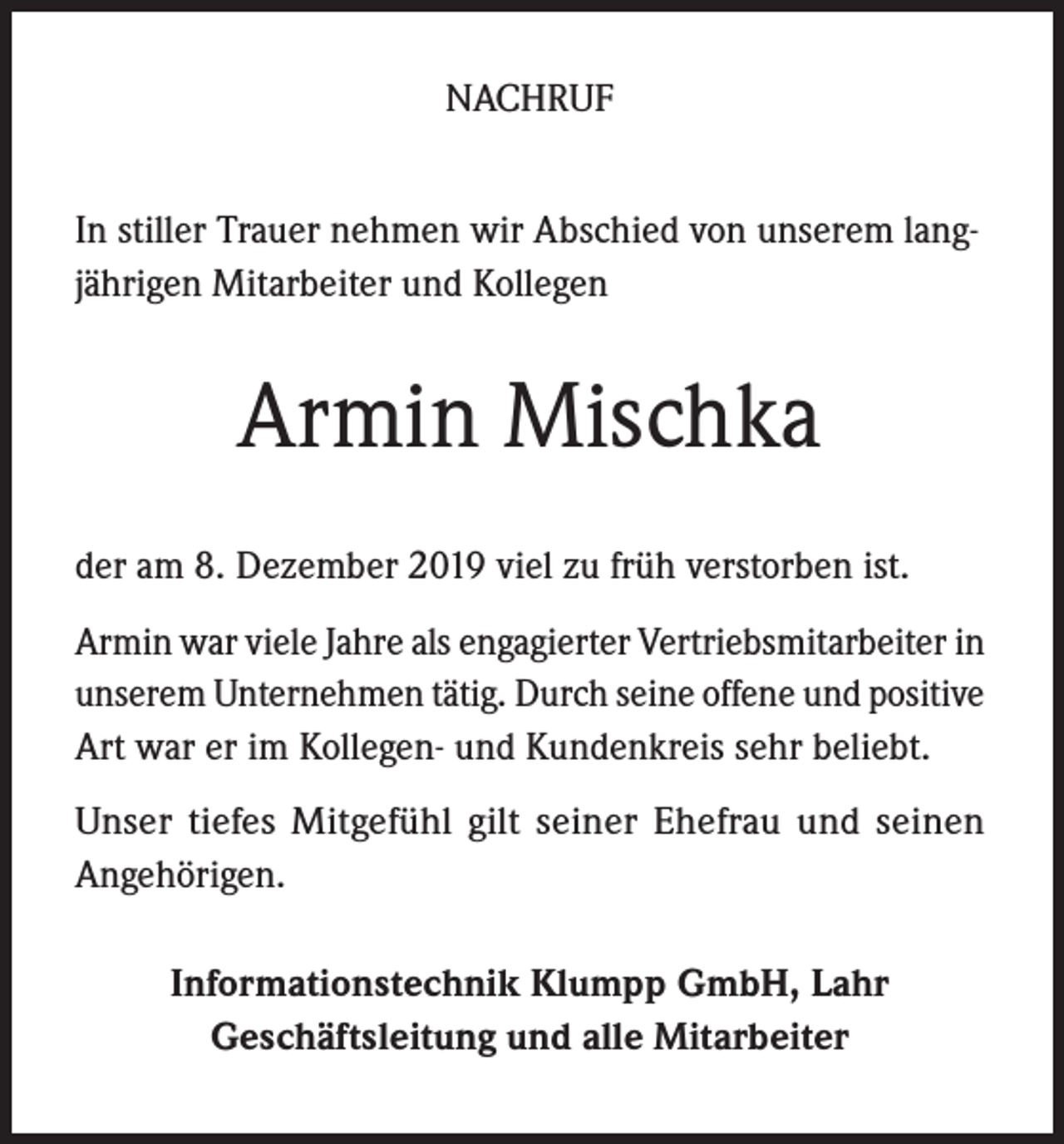 <p>NACHRUF<br />In stiller Trauer nehmen wir Abschied von unserem langjährigen Mitarbeiter und Kollegen</p><p>Armin Mischka<br />der am 8. Dezember 2019 viel zu früh verstorben ist.<br />Armin war viele Jahre als engagierter Vertriebsmitarbeiter in<br />unserem Unternehmen tätig. Durch seine offene und positive<br />Art war er im Kollegen- und Kundenkreis sehr beliebt.<br />Unser tiefes Mitgefühl gilt seiner Ehefrau und seinen<br />Angehörigen.<br />Informationstechnik Klumpp GmbH, Lahr<br />Geschäftsleitung und alle Mitarbeiter</p>