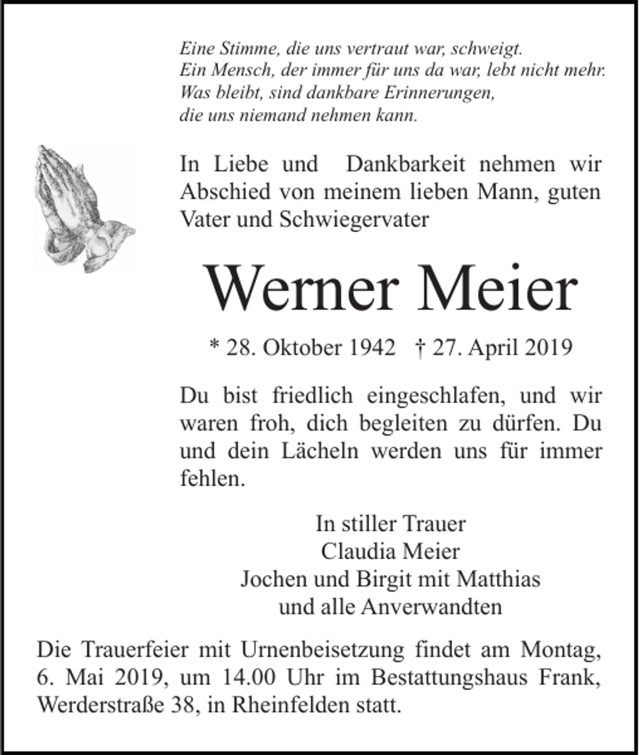 <p>Eine Stimme, die uns vertraut war, schweigt.<br />Ein Mensch, der immer für uns da war, lebt nicht mehr.<br />Was bleibt, sind dankbare Erinnerungen,<br />die uns niemand nehmen kann.</p><p>In Liebe und Dankbarkeit nehmen wir<br />Abschied von meinem lieben Mann, guten<br />Vater und Schwiegervater</p><p>Werner Meier<br />* 28. Oktober 1942 † 27. April 2019<br />Du bist friedlich eingeschlafen, und wir<br />waren froh, dich begleiten zu dürfen. Du<br />und dein Lächeln werden uns für immer<br />fehlen.<br />In stiller Trauer<br />Claudia Meier<br />Jochen und Birgit mit Matthias<br />und alle Anverwandten<br />Die Trauerfeier mit Urnenbeisetzung findet am Montag,<br />6. Mai 2019, um 14.00 Uhr im Bestattungshaus Frank,<br />Werderstraße 38, in Rheinfelden statt.</p>