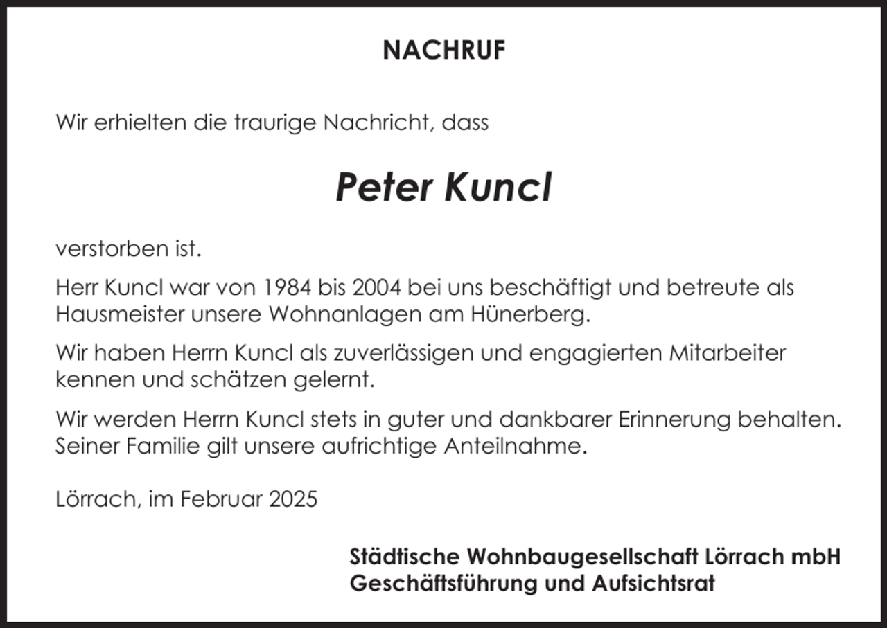 <p>NACHRUF<br />Wir erhielten die traurige Nachricht, dass</p><p>Peter Kuncl<br />verstorben ist.<br />Herr Kuncl war von 1984 bis 2004 bei uns beschäftigt und betreute als<br />Hausmeister unsere Wohnanlagen am Hünerberg.<br />Wir haben Herrn Kuncl als zuverlässigen und engagierten Mitarbeiter<br />kennen und schätzen gelernt.<br />Wir werden Herrn Kuncl stets in guter und dankbarer Erinnerung behalten.<br />Seiner Familie gilt unsere aufrichtige Anteilnahme.<br />Lörrach, im Februar 2025<br />Städtische Wohnbaugesellschaft Lörrach mbH<br />Geschäftsführung und Aufsichtsrat</p>