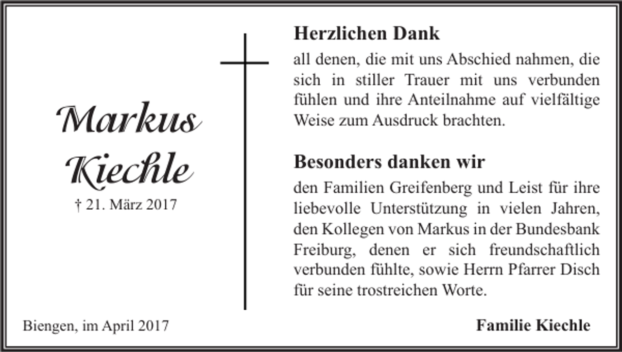 <p>Herzlichen Dank</p><p>Markus<br />Kiechle<br />† 21. März 2017</p><p>Biengen, im April 2017</p><p>all denen, die mit uns Abschied nahmen, die<br />sich in stiller Trauer mit uns verbunden<br />fühlen und ihre Anteilnahme auf vielfältige<br />Weise zum Ausdruck brachten.</p><p>Besonders danken wir<br />den Familien Greifenberg und Leist für ihre<br />liebevolle Unterstützung in vielen Jahren,<br />den Kollegen von Markus in der Bundesbank<br />Freiburg, denen er sich freundschaftlich<br />verbunden fühlte, sowie Herrn Pfarrer Disch<br />für seine trostreichen Worte.<br />Familie Kiechle</p>