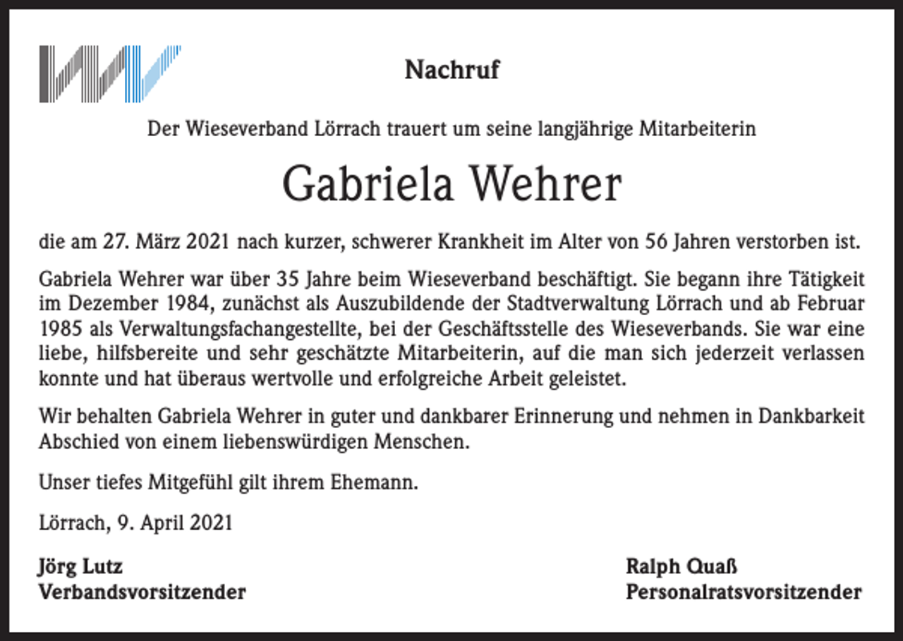 <p>Nachruf<br />Der Wieseverband Lörrach trauert um seine langjährige Mitarbeiterin</p><p>Gabriela Wehrer<br />die am 27. März 2021 nach kurzer, schwerer Krankheit im Alter von 56 Jahren verstorben ist.<br />Gabriela Wehrer war über 35 Jahre beim Wieseverband beschäftigt. Sie begann ihre Tätigkeit<br />im Dezember 1984, zunächst als Auszubildende der Stadtverwaltung Lörrach und ab Februar<br />1985 als Verwaltungsfachangestellte, bei der Geschäftsstelle des Wieseverbands. Sie war eine<br />liebe, hilfsbereite und sehr geschätzte Mitarbeiterin, auf die man sich jederzeit verlassen­<br />konnte und hat überaus wertvolle und erfolgreiche Arbeit geleistet.<br />Wir behalten Gabriela Wehrer in guter und dankbarer Erinnerung und nehmen in Dankbarkeit<br />Abschied von einem liebenswürdigen Menschen.<br />Unser tiefes Mitgefühl gilt ihrem Ehemann.<br />Lörrach, 9. April 2021<br />Jörg Lutz<br />Verbandsvorsitzender</p><p>Ralph Quaß<br />Personalratsvorsitzender</p>