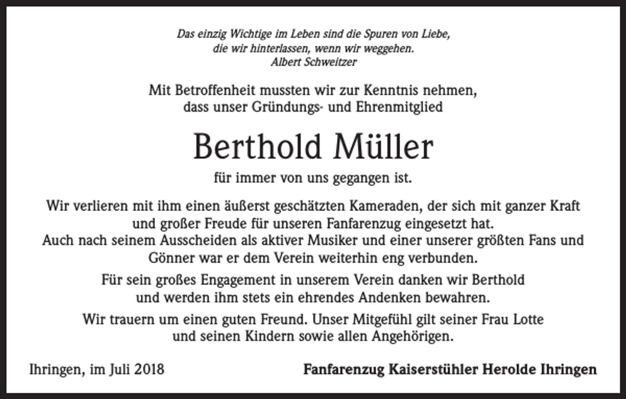 <p>Das einzig Wichtige im Leben sind die Spuren von Liebe,<br />die wir hinterlassen, wenn wir weggehen.<br />Albert Schweitzer</p><p>Mit Betroffenheit mussten wir zur Kenntnis nehmen,<br />dass unser Gründungs- und Ehrenmitglied</p><p>Berthold Müller<br />für immer von uns gegangen ist.<br />Wir verlieren mit ihm einen äußerst geschätzten Kameraden, der sich mit ganzer Kraft<br />und großer Freude für unseren Fanfarenzug eingesetzt hat.<br />Auch nach seinem Ausscheiden als aktiver Musiker und einer unserer größten Fans und<br />Gönner war er dem Verein weiterhin eng verbunden.<br />Für sein großes Engagement in unserem Verein danken wir Berthold<br />und werden ihm stets ein ehrendes Andenken bewahren.<br />Wir trauern um einen guten Freund. Unser Mitgefühl gilt seiner Frau Lotte<br />und seinen Kindern sowie allen Angehörigen.<br />Ihringen, im Juli 2018</p><p>Fanfarenzug Kaiserstühler Herolde Ihringen</p>