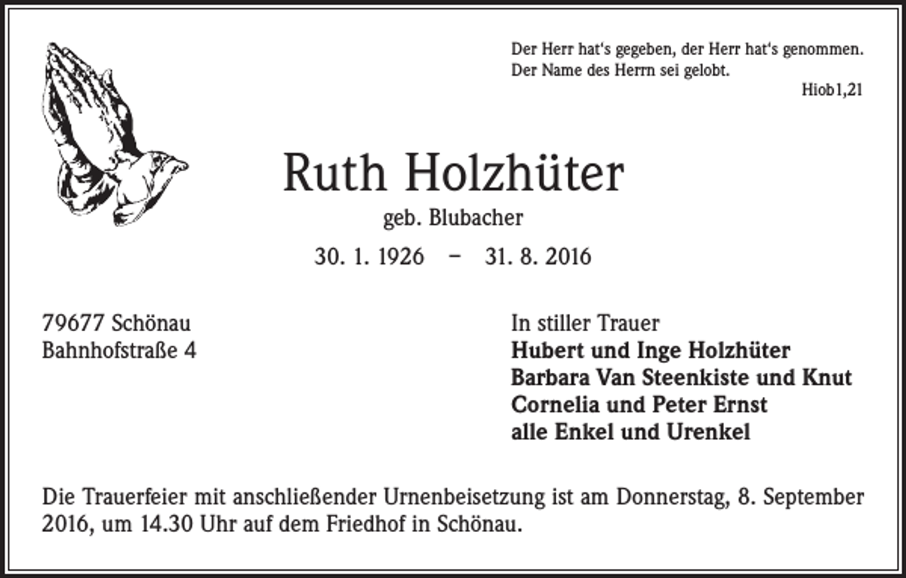 <p>Der Herr hat‘s gegeben, der Herr hat‘s genommen.<br />Der Name des Herrn sei gelobt.<br />Hiob1,21</p><p>Ruth Holzhüter<br />geb. Blubacher</p><p>30. 1. 1926 – 31. 8. 2016<br />79677 Schönau<br />Bahnhofstraße 4</p><p>In stiller Trauer<br />Hubert und Inge Holzhüter<br />Barbara Van Steenkiste und Knut<br />Cornelia und Peter Ernst<br />alle Enkel und Urenkel</p><p>Die Trauerfeier mit anschließender Urnenbeisetzung ist am Donnerstag, 8. September<br />2016, um 14.30 Uhr auf dem Friedhof in Schönau.</p>