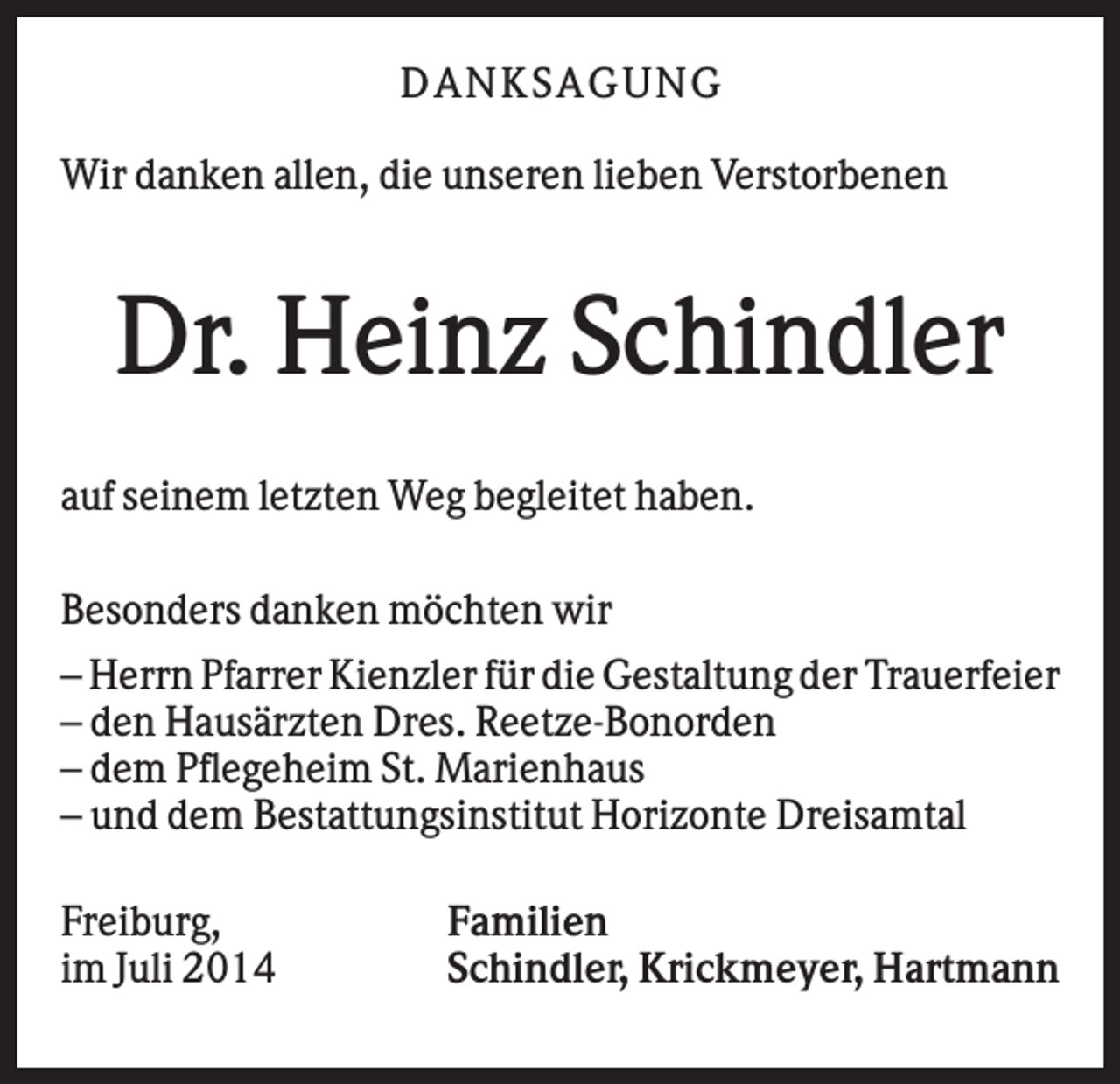 <p>DA NK SA GUNG<br />Wir danken allen, die unseren lieben Verstorbenen</p><p>Dr. Heinz Schindler<br />auf seinem letzten Weg begleitet haben.<br />Besonders danken möchten wir<br />– Herrn Pfarrer Kienzler für die Gestaltung der Trauerfeier<br />– den Hausärzten Dres. Reetze-Bonorden<br />– dem Pflegeheim St. Marienhaus<br />– und dem Bestattungsinstitut Horizonte Dreisamtal<br />Freiburg,<br />im Juli 2014</p><p>Familien<br />Schindler, Krickmeyer, Hartmann</p>