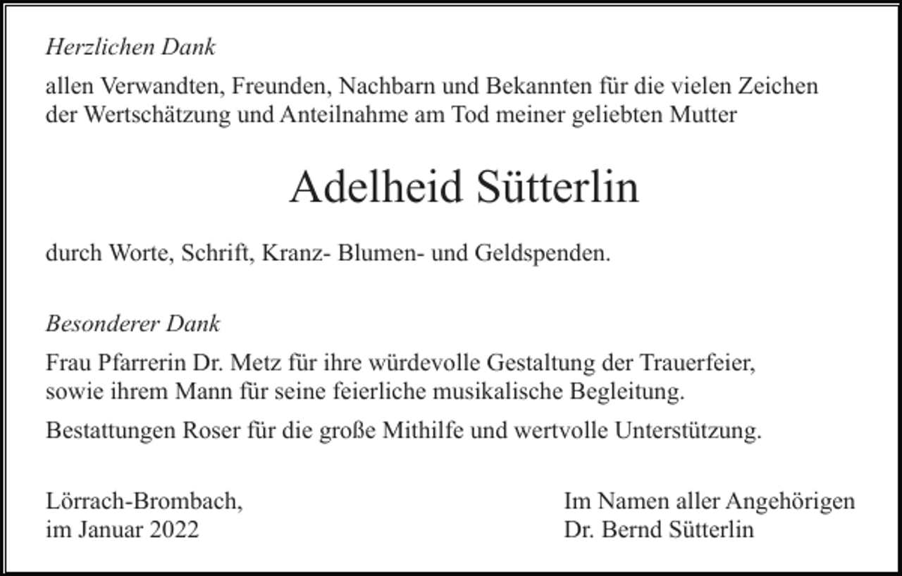 <p>Herzlichen Dank<br />allen Verwandten, Freunden, Nachbarn und Bekannten für die vielen Zeichen<br />der Wertschätzung und Anteilnahme am Tod meiner geliebten Mutter</p><p>Adelheid Sütterlin<br />durch Worte, Schrift, Kranz- Blumen- und Geldspenden.<br />Besonderer Dank<br />Frau Pfarrerin Dr. Metz für ihre würdevolle Gestaltung der Trauerfeier,<br />sowie ihrem Mann für seine feierliche musikalische Begleitung.<br />Bestattungen Roser für die große Mithilfe und wertvolle Unterstützung.<br />Lörrach-Brombach,<br />im Januar 2022</p><p>Im Namen aller Angehörigen<br />Dr. Bernd Sütterlin</p>