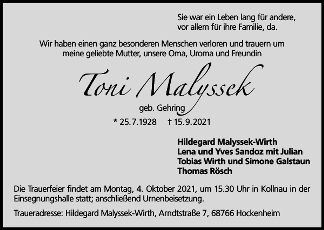 <p>Sie war ein Leben lang für andere,<br />vor allem für ihre Familie, da.<br />Wir haben einen ganz besonderen Menschen verloren und trauern um<br />meine geliebte Mutter, unsere Oma, Uroma und Freundin</p><p>Toni Malyssek<br />geb. Gehring</p><p>* 25.7.1928</p><p>† 15.9.2021<br />Hildegard Malyssek-Wirth<br />Lena und Yves Sandoz mit Julian<br />Tobias Wirth und Simone Galstaun<br />Thomas Rösch</p><p>Die Trauerfeier findet am Montag, 4. Oktober 2021, um 15.30 Uhr in Kollnau in der<br />Einsegnungshalle statt; anschließend Urnenbeisetzung.<br />Traueradresse: Hildegard Malyssek-Wirth, Arndtstraße 7, 68766 Hockenheim</p>