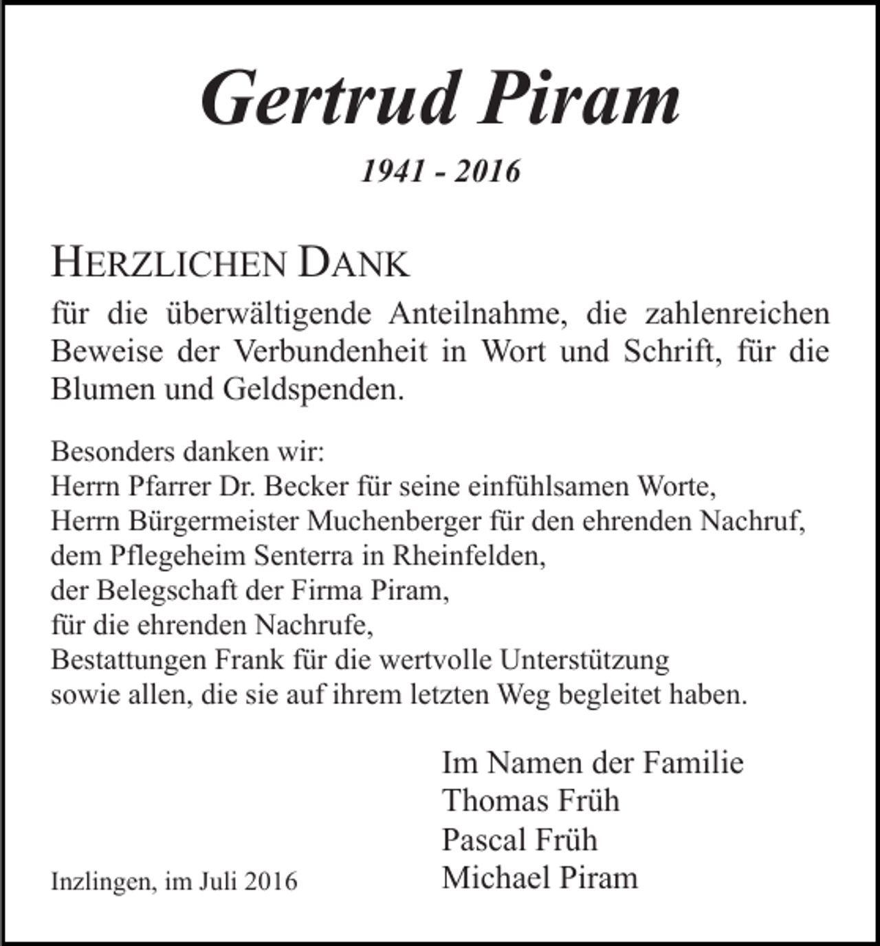 <p>Gertrud Piram<br />1941 - 2016</p><p>HERZLICHEN DANK<br />für die überwältigende Anteilnahme, die zahlenreichen<br />Beweise der Verbundenheit in Wort und Schrift, für die<br />Blumen und Geldspenden.<br />Besonders danken wir:<br />Herrn Pfarrer Dr. Becker für seine einfühlsamen Worte,<br />Herrn Bürgermeister Muchenberger für den ehrenden Nachruf,<br />dem Pflegeheim Senterra in Rheinfelden,<br />der Belegschaft der Firma Piram,<br />für die ehrenden Nachrufe,<br />Bestattungen Frank für die wertvolle Unterstützung<br />sowie allen, die sie auf ihrem letzten Weg begleitet haben.</p><p>Inzlingen, im Juli 2016</p><p>Im Namen der Familie<br />Thomas Früh<br />Pascal Früh<br />Michael Piram</p>