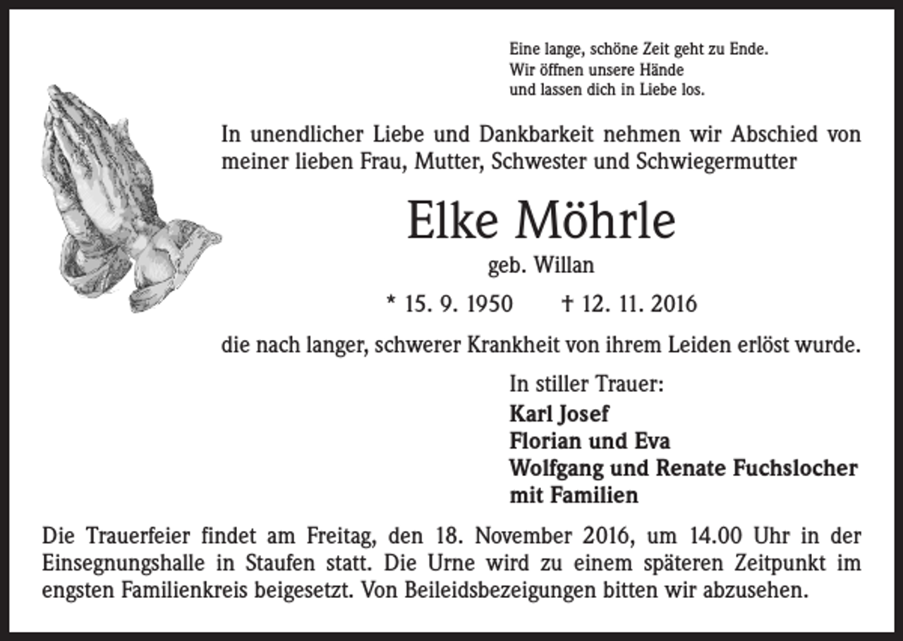 <p>Eine lange, schöne Zeit geht zu Ende.<br />Wir öffnen unsere Hände<br />und lassen dich in Liebe los.</p><p>In unendlicher Liebe und Dankbarkeit nehmen wir Abschied von<br />meiner lieben Frau, Mutter, Schwester und Schwiegermutter</p><p>Elke Möhrle<br />geb. Willan</p><p>* 15. 9. 1950 † 12. 11. 2016<br />die nach langer, schwerer Krankheit von ihrem Leiden erlöst wurde.<br />In stiller Trauer:<br />Karl Josef<br />Florian und Eva<br />Wolfgang und Renate Fuchslocher<br />mit Familien<br />Die Trauerfeier findet am Freitag, den 18. November 2016, um 14.00 Uhr in der<br />­Einsegnungshalle in Staufen statt. Die Urne wird zu einem späteren Zeitpunkt im<br />­engsten Familienkreis beigesetzt. Von Beileidsbezeigungen bitten wir abzusehen.</p>