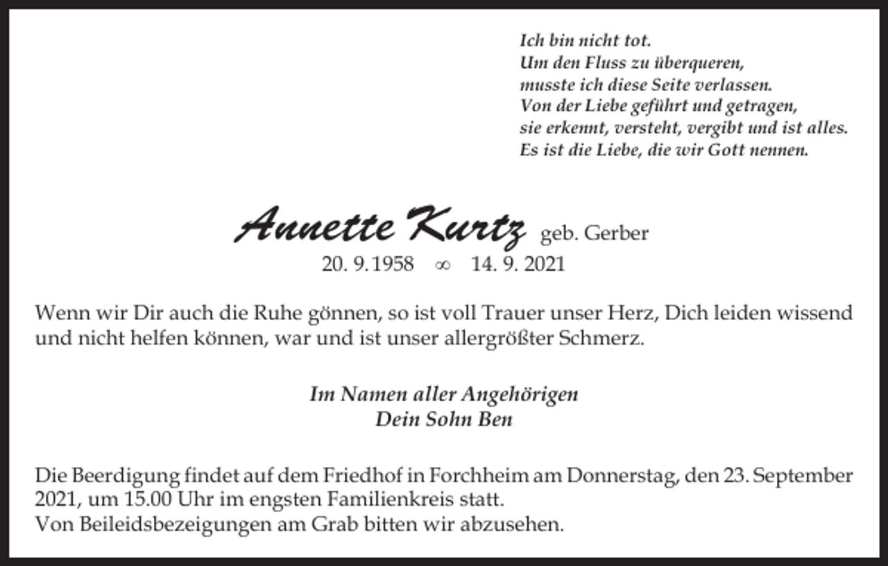 <p>Ich bin nicht tot.<br />Um den Fluss zu überqueren,<br />musste ich diese Seite verlassen.<br />Von der Liebe geführt und getragen,<br />sie erkennt, versteht, vergibt und ist alles.<br />Es ist die Liebe, die wir Gott nennen.</p><p>Annette Kurtz geb. Gerber<br />20. 9. 1958 ∞ 14. 9. 2021</p><p>Wenn wir Dir auch die Ruhe gönnen, so ist voll T<br />­ rauer unser Herz, Dich leiden wissend<br />und nicht helfen ­können, war und ist unser allergrößter Schmerz.<br />Im Namen aller Angehörigen<br />Dein Sohn Ben<br />Die Beerdigung findet auf dem Friedhof in F<br />­ orchheim am Donnerstag, den 23. S<br />­ eptember<br />2021, um 15.00 Uhr im engsten ­Familienkreis statt.<br />Von Beileidsbezeigungen am Grab bitten wir abzusehen.</p>